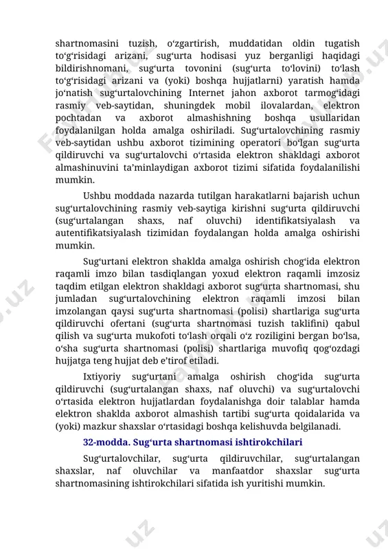 rasmiy veb-saytidan ushbu axborot tizimining operatori bo‘lgan sug‘urta qildiruvchi va sug‘urtalovchi o‘rtasida elektron shakldagi axborot almashinuvini ta’minlaydigan axborot tizimi sifatida foydalanilishi mumkin. ushbu moddada nazarda tutilgan harakatlarni bajarish uchun sug‘urtalovchining rasmiy veb-saytiga kirishni sug‘urta qildiruvchi (sug‘urtalangan shaxs, naf oluvchi) identifikatsiyalash va autentifikatsiyalash tizimidan foydalangan holda amalga oshirishi mumkin. sug‘urtani elektron shaklda amalga oshirish chog‘ida elektron raqamli imzo bilan tasdiqlangan yoxud elektron raqamli imzosiz taqdim etilgan elektron shakldagi axborot sug‘urta shartnomasi, shu jumladan sug‘urtalovchining elektron raqamli imzosi bilan imzolangan qaysi sug‘urta shartnomasi (polisi) shartlariga sug‘urta qildiruvchi ofertani (sug‘urta shartnomasi tuzish taklifini) qabul qilish va sug‘urta mukofoti to‘lash orqali o‘z roziligini bergan bo‘lsa, o‘sha sug‘urta shartnomasi (polisi) shartlariga muvofiq qog‘ozdagi hujjatga teng hujjat deb e’tirof etiladi. ixtiyoriy sug‘urtani amalga oshirish chog‘ida sug‘urta qildiruvchi (sug‘urtalangan shaxs, naf oluvchi) va sug‘urtalovchi o‘rtasida elektron hujjatlardan foydalanishga doir talablar hamda elektron shaklda axborot almashish tartibi sug‘urta qoidalarida va (yoki) mazkur shaxslar o‘rtasidagi boshqa kelishuvda belgilanadi. 32-modda. …