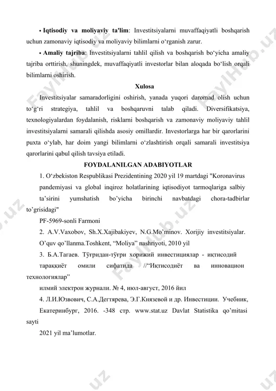 i oshirish uchun mavjud sarmoyalarni tahlil qilib, yuqori rentabelli aktivlarni aniqlash va ular bo‘yicha qarorlar qabul qilish. ta'lim va bilimni oshirish. investitsiyalar samaradorligini oshirishda o‘zingizni muntazam ravishda malakalash va yangi bilimlarni o‘zlashtirish juda muhimdir. bu jarayon quyidagicha amalga oshiriladi: · iqtisodiy va moliyaviy ta'lim: investitsiyalarni muvaffaqiyatli boshqarish uchun zamonaviy iqtisodiy va moliyaviy bilimlarni o‘rganish zarur. · amaliy tajriba: investitsiyalarni tahlil qilish va boshqarish bo‘yicha amaliy tajriba orttirish, shuningdek, muvaffaqiyatli investorlar bilan aloqada bo‘lish orqali bilimlarni oshirish. xulosa investitsiyalar samaradorligini oshirish, yanada yuqori daromad olish uchun to‘g‘ri strategiya, tahlil va boshqaruvni talab qiladi. diversifikatsiya, texnologiyalardan foydalanish, risklarni boshqarish va zamonaviy moliyaviy tahlil investitsiyalarni samarali qilishda asosiy omillardir. investorlarga har bir qarorlarini puxta o‘ylab, har doim yangi bilimlarni o‘zlashtirish orqali samarali investitsiya qarorlarini qabul qilish tavsiya etiladi. foydalanilgan adabiyotlar 1. o‘zbekiston respublikasi prezidentining 2020 yil 19 martdagi "koronavirus pandemiyasi va global inqiroz holatlarining iqtisodiyot tarmoqlariga salbiy ta’sirini yumshatish bo’yicha birinchi navbatdagi chora-tadbirlar …