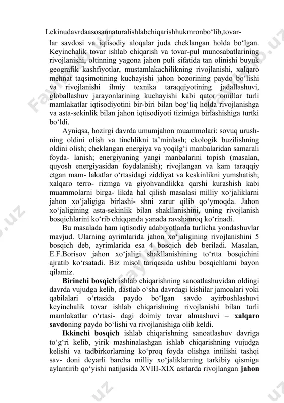 a rim imperiyasi davrlarida ham turli xil xalqaro savdolar, ayniqsa, qul savdosi amalga oshirilgan. lekinudavrdaasosannaturalishlabchiqarishhukmronbo‘lib,tovar- lar savdosi va iqtisodiy aloqalar juda cheklangan holda bo‘lgan. keyinchalik tovar ishlab chiqarish va tovar-pul munosabatlarining rivojlanishi, oltinning yagona jahon puli sifatida tan olinishi buyuk geografik kashfiyotlar, mustamlakachilikning rivojlanishi, xalqaro mehnat taqsimotining kuchayishi jahon bozorining paydo bo‘lishi va rivojlanishi ilmiy texnika taraqqiyotining jadallashuvi, globallashuv jarayonlarining kuchayishi kabi qator omillar turli mamlakatlar iqtisodiyotini bir-biri bilan bog‘liq holda rivojlanishga va asta-sekinlik bilan jahon iqtisodiyoti tizimiga birlashishiga turtki bo‘ldi. ayniqsa, hozirgi davrda umumjahon muammolari: sovuq urush- ning oldini olish va tinchlikni ta’minlash; ekologik buzilishning oldini olish; cheklangan energiya va yoqilg‘i manbalaridan samarali foyda- lanish; energiyaning yangi manbalarini topish (masalan, quyosh energiyasidan foydalanish); rivojlangan va kam taraqqiy etgan mam- lakatlar o‘rtasidagi ziddiyat va keskinlikni yumshatish; xalqaro terro- rizmga va giyohvandlikka qarshi kurashish kabi muammolarni birga- likda hal qilish masalasi milliy xo‘jaliklarni jahon xo‘jaligiga birlashi- shni zarur qilib qo‘ymoqda. jahon …