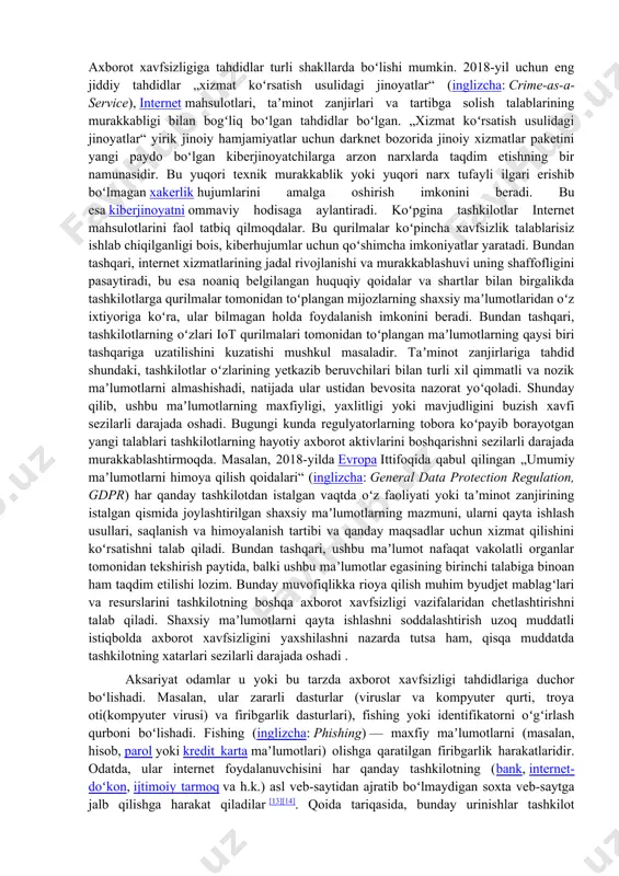 aʼsir koʻrsatishi mumkin. axborot xavfsizligi bandlik sohasi sifatida soʻnggi yillarda sezilarli darajada rivojlandi va oʻsdi. u tarmoq va tegishli infratuzilma xavfsizligi, dasturiy taʼminot va maʼlumotlar bazasini himoya qilish, axborot tizimlari auditi, biznesning uzluksizligini rejalashtirish, elektron yozuvlarni aniqlash va kompyuter kriminalistikasi kabi koʻplab professional ixtisosliklarni yaratdi. axborot xavfsizligi boʻyicha mutaxassislar mehnat bozorida yuksak barqaror bandlikka va yuqori talabga ega. bir qator tashkilotlar (isc)² tomonidan olib borilgan keng koʻlamli tadqiqotlar natijasida maʼlum boʻlishicha, 2017-yilda axborot xavfsizligi sohasi rahbarlarining 66 % oʻz boʻlimlarida ishchi kuchining keskin yetishmasligini tan olishgan va 2022-yilga kelib bu sohada mutaxassislarning tanqisligi darajasi butun dunyoda 1 800 000 kishini tashkil etishini taxmin qilgan [9]. tahdidlar va xavfsizlik choralari axborot xavfsizligiga tahdidlar turli shakllarda boʻlishi mumkin. 2018-yil uchun eng jiddiy tahdidlar „xizmat koʻrsatish usulidagi jinoyatlar“ (inglizcha: crime-as-a-service), internet mahsulotlari, taʼminot zanjirlari va tartibga solish talablarining murakkabligi bilan bogʻliq boʻlgan tahdidlar boʻlgan. „xizmat koʻrsatish usulidagi jinoyatlar“ yirik jinoiy hamjamiyatlar uchun darknet …