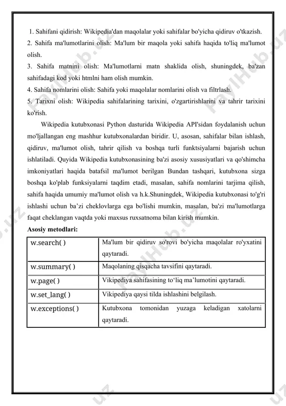 arining tarixini, o'zgartirishlarini va tahrir tarixini ko'rish. wikipedia kutubxonasi python dasturida wikipedia api'sidan foydalanish uchun mo'ljallangan eng mashhur kutubxonalardan biridir. u, asosan, sahifalar bilan ishlash, qidiruv, ma'lumot olish, tahrir qilish va boshqa turli funktsiyalarni bajarish uchun ishlatiladi. quyida wikipedia kutubxonasining ba'zi asosiy xususiyatlari va qo'shimcha imkoniyatlari haqida batafsil ma'lumot berilgan bundan tashqari, kutubxona sizga boshqa ko'plab funksiyalarni taqdim etadi, masalan, sahifa nomlarini tarjima qilish, sahifa haqida umumiy ma'lumot olish va h.k.shuningdek, wikipedia kutubxonasi to'g'ri ishlashi uchun ba’zi cheklovlarga ega bo'lishi mumkin, masalan, ba'zi ma'lumotlarga faqat cheklangan vaqtda yoki maxsus ruxsatnoma bilan kirish mumkin. asosiy metodlari: w.search( ) ma'lum bir qidiruv so'rovi bo'yicha maqolalar ro'yxatini qaytaradi. w.summary( ) maqolaning qisqacha tavsifini qaytaradi. w.page( ) vikipediya sahifasining to‘liq ma’lumotini qaytaradi. w.set_lang( ) vikipediya qaysi tilda ishlashini belgilash. w.exceptions( ) kutubxona tomonidan yuzaga keladigan xatolarni qaytaradi. 1.wikipedia.search( ) import wikipedia obiyekt = input("qidiriladigan mavzu kiriting: ") results = wikipedia.search(obiyekt,results=17) print(f"qidiruv natijalari: {results}") natija: …