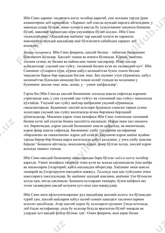 с бўлган умумий хусусият – жисмийлик бўлиб, модда ва шаклдан ташкил топади. улар ўзаро боғлиқдир ва бири иккинчисисиз мавжуд бўлмайди. «…модда жисмий шаклга эга ва жисмий шаклсиз воқелик мавжуд бўлмайди. бинобарин, у жисмий шакл туфайли ҳақиқий мавжуд бўлган жавҳардир. шундай экан жисмий шакл ҳақиқатда жавҳардир»2. ибн сино дунёни ягона бирликда деб ҳисоблайди: «бўшлик мавжуд эмас … бутун дунё ягона жисмдир». ибн сино ҳаракат таҳлилига катта эътибор қаратиб, уни механик тарзда ўрин алмаштириш деб қарамайди: «ҳаракат деб одатда шундай нарсага айтиладики, у маконда содир бўлади, аммо ҳозирги вақтда бу тушунчанинг маъноси бошқача бўлиб, маконий ҳаракатдан кўра умумийроқ бўлиб қолди». ибн сино таъкидлайдики: «қандайдир ашёнинг ҳар қандай ҳолати ва ҳаракати, имкониятда шундай қандайдир ашё бўлганлиги сабабидан ҳаракат деб аталади»3. билиш назарияси. ибн сино фикрича, ҳиссий билиш – табиатни билишнинг бошланғич йўлидир. ҳиссиёт ташқи ва ичкига бўлинади. кўриш, эшитиш, таъмни сезиш, ис билиш ва пайпаслаш ташқи ҳислардир. ички ҳислар қуйидагилар: умумий ҳис-туйғу, тахминий …