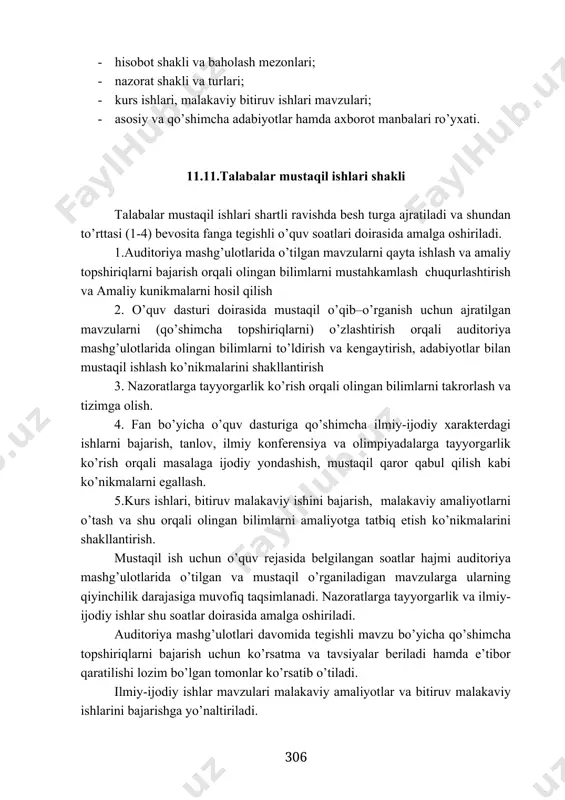 anbalari ro’yxati. 11.11.talabalar mustaqil ishlari shakli talabalar mustaqil ishlari shartli ravishda besh turga ajratiladi va shundan to’rttasi (1-4) bevosita fanga tegishli o’quv soatlari doirasida amalga oshiriladi. 1.auditoriya mashg’ulotlarida o’tilgan mavzularni qayta ishlash va amaliy topshiriqlarni bajarish orqali olingan bilimlarni mustahkamlash chuqurlashtirish va amaliy kunikmalarni hosil qilish 2. o’quv dasturi doirasida mustaqil o’qib–o’rganish uchun ajratilgan mavzularni (qo’shimcha topshiriqlarni) o’zlashtirish orqali auditoriya mashg’ulotlarida olingan bilimlarni to’ldirish va kengaytirish, adabiyotlar bilan mustaqil ishlash ko’nikmalarini shakllantirish 3. nazoratlarga tayyorgarlik ko’rish orqali olingan bilimlarni takrorlash va tizimga olish. 4. fan bo’yicha o’quv dasturiga qo’shimcha ilmiy-ijodiy xarakterdagi ishlarni bajarish, tanlov, ilmiy konferensiya va olimpiyadalarga tayyorgarlik ko’rish orqali masalaga ijodiy yondashish, mustaqil qaror qabul qilish kabi ko’nikmalarni egallash. 5.kurs ishlari, bitiruv malakaviy ishini bajarish, malakaviy amaliyotlarni o’tash va shu orqali olingan bilimlarni amaliyotga tatbiq etish ko’nikmalarini shakllantirish. mustaqil ish uchun o’quv rejasida belgilangan soatlar hajmi auditoriya mashg’ulotlarida o’tilgan va mustaqil o’rganiladigan mavzularga ularning qiyinchilik darajasiga muvofiq taqsimlanadi. …