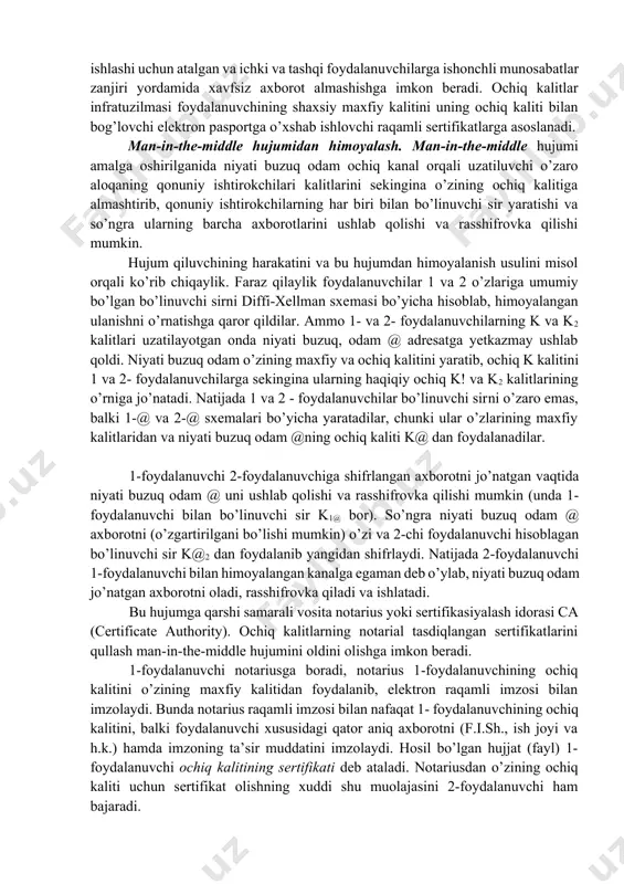 am) hujumiga moyilligi. ochiq kalitlarni boshqarish infratuzilmasi pki ushbu kamchilikni bartaraf qilishga imkon beradi va man-in-thye-middle hujumidan samarali himoyalanishni ta’minlaydi. ochiq kalitlar infratuzilmasi korporativ axborot tizimlarining ishonchli ishlashi uchun atalgan va ichki va tashqi foydalanuvchilarga ishonchli munosabatlar zanjiri yordamida xavfsiz axborot almashishga imkon beradi. ochiq kalitlar infratuzilmasi foydalanuvchining shaxsiy maxfiy kalitini uning ochiq kaliti bilan bog’lovchi elektron pasportga o’xshab ishlovchi raqamli sertifikatlarga asoslanadi. man-in-the-middle hujumidan himoyalash. man-in-the-middle hujumi amalga oshirilganida niyati buzuq odam ochiq kanal orqali uzatiluvchi o’zaro aloqaning qonuniy ishtirokchilari kalitlarini sekingina o’zining ochiq kalitiga almashtirib, qonuniy ishtirokchilarning har biri bilan bo’linuvchi sir yaratishi va so’ngra ularning barcha axborotlarini ushlab qolishi va rasshifrovka qilishi mumkin. hujum qiluvchining harakatini va bu hujumdan himoyalanish usulini misol orqali ko’rib chiqaylik. faraz qilaylik foydalanuvchilar 1 va 2 o’zlariga umumiy bo’lgan bo’linuvchi sirni diffi-xellman sxemasi bo’yicha hisoblab, himoyalangan ulanishni o’rnatishga qaror qildilar. ammo 1- va 2- foydalanuvchilarning k va k2 kalitlari uzatilayotgan onda niyati …