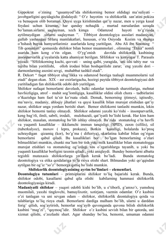 shifokorlarining faoliyatida katta ahamiyat kasb etadi. gippokrat asarlari – to’plamlarida “ qasamiyod”, “qonun”, “shifokor haqida” , “yaxshi ahloq to’g’risida” kabi boblar bor. gippokrat, shifokor donishmand kishi bo’lishi zarurligi to’g’risidagi fikrlari, hali ham dolzarb hisoblanadi: “donishmandda bo’lgan barcha xislatlar tibbiyotda mavjud, chunonchi; pulga nisbatan jirkanchlik, insofli, diyonatli va kamtar bo’lish, kiyinishda oddiy, hurmatli, mulohazali, qat’iyatli, saramjon, fikrga boy - ko’p fikrli, hayot uchun zarur narsalar to’g’risida yetarli ma’lumotlar bekami - ko’st”. gippokrat o’zining “qasamyod”ida shifokorning bemor oldidagi ma’suliyati – javobgarligini quyidagicha ifodalaydi: “ o’z hayotim va shifokorlik san’atini pokiza va benuqson olib boraman. qaysi uyga kirishimdan qat’iy nazar, men u yerga kasal foydasi uchun kiraman, har qanday nohaqlik , murtad narsalardan uzoqda bo’laman.sirlarni saqlayman, xech kimga odamzod hayoti to’g’risida aytilmaydigan sirlarni saqlayman ”. tibbiyot deontologiya asoslari madaniyati, gullab yashnagan sharq mamlakatlari, hususan, o’rta osiyoda kozim va shunga o’hshash buyuk hamyurtlarimiz asarlarida keng yuritilgan. abu ali ibn sinoning “ tib qonunlari” qomusida …