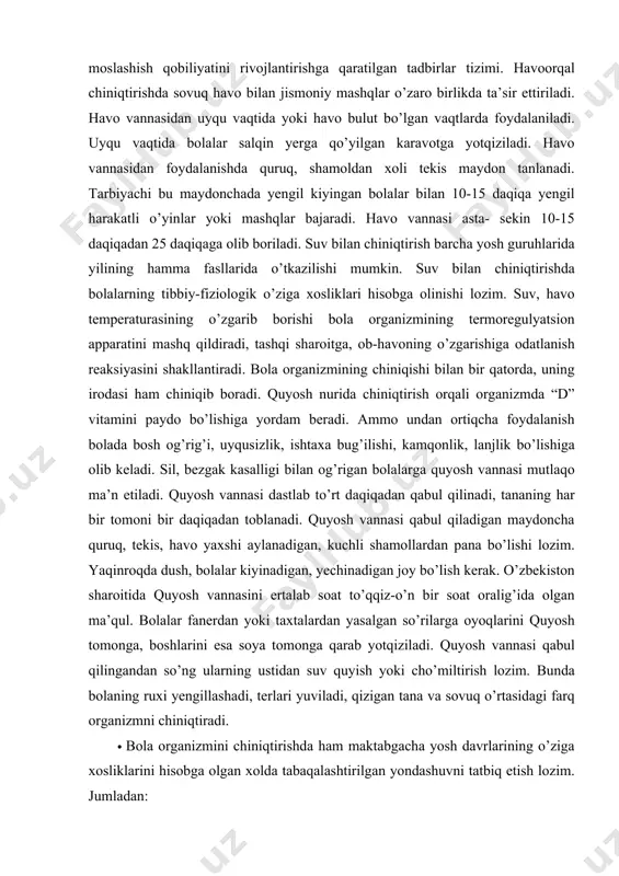 n og’rigan bolalarga quyosh vannasi mutlaqo ma’n etiladi. quyosh vannasi dastlab to’rt daqiqadan qabul qilinadi, tananing har bir tomoni bir daqiqadan toblanadi. quyosh vannasi qabul qiladigan maydoncha quruq, tekis, havo yaxshi aylanadigan, kuchli shamollardan pana bo’lishi lozim. yaqinroqda dush, bolalar kiyinadigan, yechinadigan joy bo’lish kerak. o’zbekiston sharoitida quyosh vannasini ertalab soat to’qqiz-o’n bir soat oralig’ida olgan ma’qul. bolalar fanerdan yoki taxtalardan yasalgan so’rilarga oyoqlarini quyosh tomonga, boshlarini esa soya tomonga qarab yotqiziladi. quyosh vannasi qabul qilingandan so’ng ularning ustidan suv quyish yoki cho’miltirish lozim. bunda bolaning ruxi yengillashadi, terlari yuviladi, qizigan tana va sovuq o’rtasidagi farq organizmni chiniqtiradi. · bola organizmini chiniqtirishda ham maktabgacha yosh davrlarining o’ziga xosliklarini hisobga olgan xolda tabaqalashtirilgan yondashuvni tatbiq etish lozim. jumladan: kichik guruhda: - har kuni ertalab badantarbiya qilish;- harakatlarni na’munaga muvofiq bajarish; - badantarbiyani ochiq havoda, yengil kiyimda bajarish; - ertalabki badantarbiya mashqlarini suv muolajalari bilan tugallash (kattalar kumagida); - ertalabki badantarbiya mashqlarini …