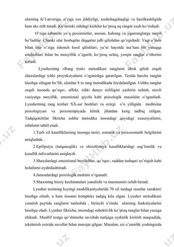 uslubda ochiq – oq, yashil, pushti, havoranglarning mutanosibligini kuzatish mumkin. shuningdek, bu narsa ularning fe’l-atvoriga, o’ziga xos jiddiyligi, xushchaqchaqligi va hazilkashligida ham aks etib turadi. ko’tarinki ruhdagi kishilar ko’proq oq rangni xush ko’rishadi. o’ziga ishonchi yo’q pessimistlar, asosan, kulrang va jigarranglarga moyil bo’ladilar. chunki ular boshqalar diqqatini jalb qilishdan qo’rqishadi. vaqt o’tishi bilan ular o’ziga ishonch hosil qilishlari, ya’ni hayotda ma’lum bir yutuqqa erishishlari bilan bu mooyillik o’zgarib, ko’proq ochiq, yorqin ranglar e’tiborini tortadi. lyusherning «rang testi» metodikasi ranglarni idrok qilish orqali shaxslardagi ichki proyeksiyalarni o’rganishga qaratilgan. testda barcha ranglar hisobga olingan bo’lib, ulardan 8 ta rang metodikada foydalanilgan. ushbu ranglar orqali insonda qo’rquv, affekt, ichki dunyo sirliligini yashirin ochish, nizoli vaziyatga moyillik, emostional qiyofa kabi psixologik masalalar o’rganiladi. lyusherning rang testlari xx-asr boshlari va oxirgi o’n yilligida meditsina psixologiyasi va psixoterapiyada klinik jihatdan keng tadbiq etilgan. tadqiqotchilar fikricha ushbu metodika insondagi quyidagi xususiyatlarni, sifatlarni tahlil etadi . 1.turli xil …