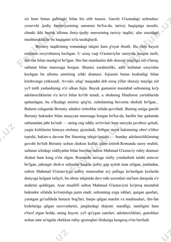 'radi — uning eng oddiy so'rovlari ham saroyda javobsiz qoladi, yaqin kishilarini himoya etolmay qiynaladi, firibgar soxta hakimning obro'-e'tibor topishi, hakim-u davron ibn sinoning tahqir-lanishi — bunday adolatsizliklarning guvohi bo'lish beruniy uchun cheksiz kulfat, alam-iztirob.romanda saroy muhiti, saltanat ichidagi ziddiyatlar bilan barobar sulton mahmud g'aznaviy ruhiy dramasi ifodasi ham keng o'rin olgan. romanda tarixga sinfiy yondashish talabi ustuvor bo'lgan, jahongir shoh-u sultonlar haqida ijobiy gap aytish man etilgan, jumladan, sulton mahmud g'aznaviyga salbiy munosabat avj pallaga ko'tarilgan kezlarda dunyoga kelgani tufayli, bu obraz talqinida davr ruhi asoratlari ma'lum darajada o'z muhrini qoldirgan. asar muallifi sulton mahmud g'aznaviyni ko'proq mustabid hukmdor sifatida ko'rsatishga jazm etadi; sultonning ezgu ishlari, qurgan qasrlari, yaratgan go'zallikda benazir bog'lari, barpo qilgan machit va madrasalari, ilm-fan kishilariga qilgan saxovatlarini, janglardagi shijoati. mardligi, tantiligini ham e'tirof etgan holda, uning hayoti, yo'l qo'ygan xatolari, adolatsizliklari, gunohlari uchun umr so'ngida chekkan ruhiy qiynoqlari ifodasiga kengroq o'rin beriladi. asarda g'aznaviyni biz …