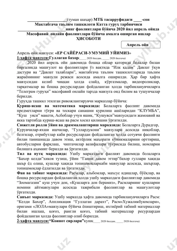 начи’’(узиб ёпиштириш),расм”бахорги боғ”мавзусида расм чизиш,жамоавий ишлар, апликация иши рангли қоғоз, рангли бўёқлар,елим,қайчи,махсус хамир ресурслардан фойдаланиб мавзулар асосида фаолиятлар олиб борилди. ушбу ой давомида ота-оналарга тавсиялар ўз вақтида бериб борилди.мусиқа раҳбари, жисмоний тарбия йўриқчиси томонидан ҳар куни бадан тарбия машқлари тақдим этилди.болаларни қилган ишлари учун уларни рағбатлантириб борилди. ___-мактабгача таълим ташкилоти раҳбари: _______________ ___-катта гуруҳ тарбиячиси: _______________ ___________________(туман шаҳар) мтб тасарруфидаги ____-сон мактабгача таълим ташкилоти катта гуруҳ тарбиячиси _______________________нинг фаолиятлари бўйича 2020 йил апрель ойида масофавий онлайн фаолиятлари бўйича амалга оширган ишлар ҳисоботи ( апрель ойи ) апрель ойи мавзуси: «ер сайёраси-умумий уйимиз» 1-ҳафта мавзуси:гуллаган бахор(_____ 2020 йилдан, _____ 2020 йилгача) 2020 йил апрель ойи давомида бошқа ойлар қаторида болалар билан биргаликда машғулот ва фаолиятлари ўз вақтида “илк қадам” давлат ўқув дастури ва “давлат талаблари”, мактабгача таълим ташкилотларида таълим жараёнининг мавзули режаси асосида амалга оширилди. ҳар бир ҳафта мавзусидан келиб чиққан ҳолда слайд, кўргазмалар, видеороликлар, тарқатмалар ва бошқа ресурслардан фойдаланган ҳолда …