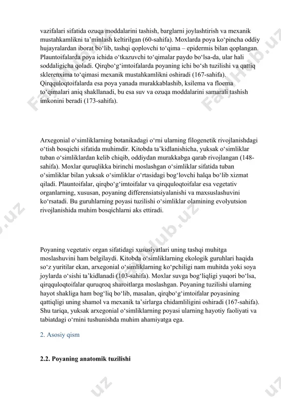 yaning rivojlanishini ko‘rsatadi. poya yuksak arxegonial o‘simliklarning vegetativ organlari ichida muhim o‘rin tutadi. kitobda poyaning umumiy xususiyatlari tasvirlanar ekan, uning asosiy vazifalari sifatida ozuqa moddalarini tashish, barglarni joylashtirish va mexanik mustahkamlikni ta’minlash keltirilgan (60-sahifa). moxlarda poya ko‘pincha oddiy hujayralardan iborat bo‘lib, tashqi qoplovchi to‘qima – epidermis bilan qoplangan. plauntoifalarda poya ichida o‘tkazuvchi to‘qimalar paydo bo‘lsa-da, ular hali soddaligicha qoladi. qirqbo‘g‘imtoifalarda poyaning ichi bo‘sh tuzilishi va qattiq sklerenxima to‘qimasi mexanik mustahkamlikni oshiradi (167-sahifa). qirqquloqtoifalarda esa poya yanada murakkablashib, ksilema va floema to‘qimalari aniq shakllanadi, bu esa suv va ozuqa moddalarini samarali tashish imkonini beradi (173-sahifa). arxegonial o‘simliklarning botanikadagi o‘rni ularning filogenetik rivojlanishdagi o‘tish bosqichi sifatida muhimdir. kitobda ta’kidlanishicha, yuksak o‘simliklar tuban o‘simliklardan kelib chiqib, oddiydan murakkabga qarab rivojlangan (148-sahifa). moxlar quruqlikka birinchi moslashgan o‘simliklar sifatida tuban o‘simliklar bilan yuksak o‘simliklar o‘rtasidagi bog‘lovchi halqa bo‘lib xizmat qiladi. plauntoifalar, qirqbo‘g‘imtoifalar va qirqquloqtoifalar esa vegetativ organlarning, xususan, poyaning differensiatsiyalanishi va maxsuslashuvini ko‘rsatadi. bu guruhlarning …