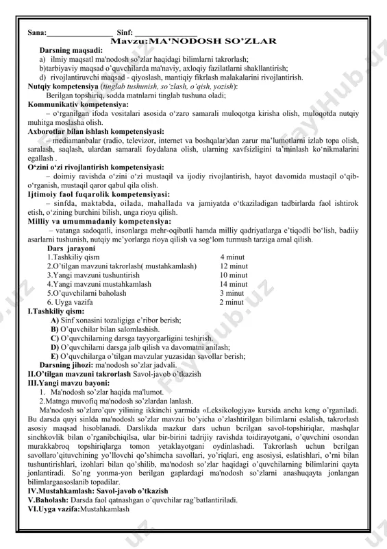 rg'izistonda qirg'iz va rus, hindistonda hind va ingliz tillarining davlat tili hisoblanishi aytib o’tiladi. shu o’rinda o’qituvchi mustaqillikkacha bo’lgan davrda ona tilimizga munosabat, o’zbek tiliga davlat tili maqomining berilishi, keyingi 10—12 yil ichida tilimizning rivoji bilan bog'liq o’zgarishlar haqida batafsilroq ma'lumot berishi kerak. konstitutsiya, «davlat tili haqida»gi qonun ko’rsatiladi va kerakli o’rinlari o’qib eshittiriladi. baholashda o’quvchining nutqi, mustaqil fikrlashga intilishi, faolligi alohida rag'batlantirilishi kerak. iv.mustahkamlash savol-javob o’tkazish v.baholash darsda faol qatnashgan o’quvchilar rag’batlantiriladi. vi.uyga vazifa mustahkamlash sana:_________________ sinf: ________________ mavzu:ma'nodosh so’zlar darsning maqsadi: a) ilmiy maqsatl ma'nodosh so’zlar haqidagi bilimlarni takrorlash; b) tarbiyaviy maqsad o’quvchilarda ma'naviy, axloqiy fazilatlarni shakllantirish; d) rivojlantiruvchi maqsad - qiyoslash, mantiqiy fikrlash malakalarini rivojlantirish. nutqiy kompetensiya (tinglab tushunish, so‘zlash, o‘qish, yozish): berilgan topshiriq, sodda matnlarni tinglab tushuna oladi; kommunikativ kompetensiya: – o‘rganilgan ifoda vositalari asosida o‘zaro samarali muloqotga kirisha olish, muloqotda nutqiy muhitga moslasha olish. axborotlar bilan ishlash kompetensiyasi: – mediamanbalar (radio, televizor, internet va boshqalar)dan …