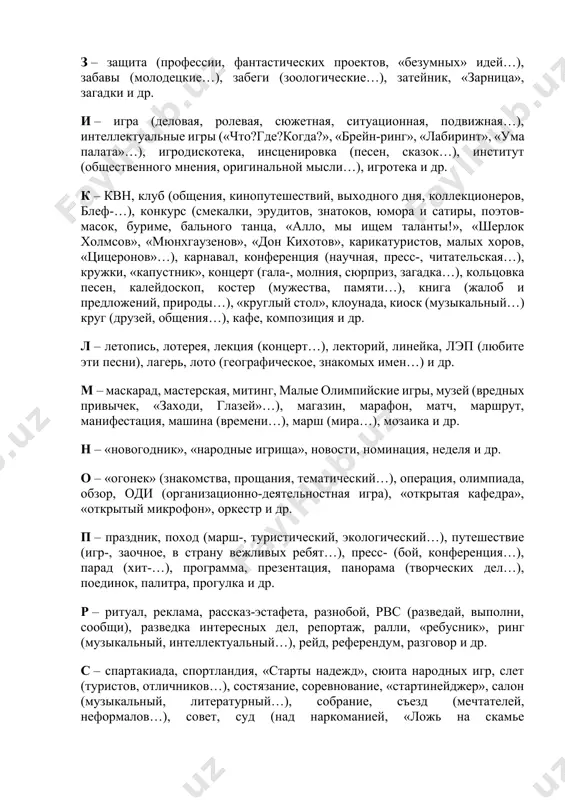 нах з – защита (профессии, фантастических проектов, «безумных» идей…), забавы (молодецкие…), забеги (зоологические…), затейник, «зарница», загадки и др. и – игра (деловая, ролевая, сюжетная, ситуационная, подвижная…), интеллектуальные игры («что?где?когда?», «брейн-ринг», «лабиринт», «ума палата»…), игродискотека, инсценировка (песен, сказок…), институт (общественного мнения, оригинальной мысли…), игротека и др. к – квн, клуб (общения, кинопутешествий, выходного дня, коллекционеров, блеф-…), конкурс (смекалки, эрудитов, знатоков, юмора и сатиры, поэтов-масок, буриме, бального танца, «алло, мы ищем таланты!», «шерлок холмсов», «мюнхгаузенов», «дон кихотов», карикатуристов, малых хоров, «цицеронов»…), карнавал, конференция (научная, пресс-, читательская…), кружки, «капустник», концерт (гала-, молния, сюрприз, загадка…), кольцовка песен, калейдоскоп, костер (мужества, памяти…), книга (жалоб и предложений, природы…), «круглый стол», клоунада, киоск (музыкальный…) круг (друзей, общения…), кафе, композиция и др. л – летопись, лотерея, лекция (концерт…), лекторий, линейка, лэп (любите эти песни), лагерь, лото (географическое, знакомых имен…) и др. м – маскарад, мастерская, митинг, малые олимпийские игры, музей (вредных привычек, «заходи, глазей»…), магазин, марафон, матч, маршрут, …