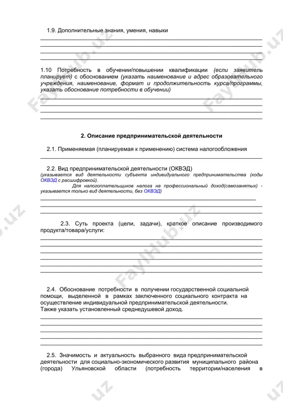 ______________________________________________________________________ ______________________________________________________________________ ______________________________________________________________________ 1.9. дополнительные знания, умения, навыки ______________________________________________________________________ ______________________________________________________________________ ______________________________________________________________________ ______________________________________________________________________ 1.10 потребность в обучении/повышении квалификации (если заявитель планирует) с обоснованием (указать наименование и адрес образовательного учреждения, наименование, формат и продолжительность курса/программы, указать обоснование потребности в обучении) ______________________________________________________________________ ______________________________________________________________________ ______________________________________________________________________ ______________________________________________________________________ 2. описание предпринимательской деятельности 2.1. применяемая (планируемая к применению) система налогообложения ______________________________________________________________________ 2.2. вид предпринимательской деятельности (оквэд) (указывается вид деятельности субъекта индивидуального предпринимательства (коды оквэд с расшифровкой). для налогоплательщиков налога на профессиональный доход(самозанятых) - указывается только вид деятельности, без оквэд) ____________________________________________________________________ ______________________________________________________________________ ______________________________________________________________________ 2.3. суть проекта (цели, задачи), краткое описание производимого продукта/товара/услуги: ______________________________________________________________________ ______________________________________________________________________ _______________________