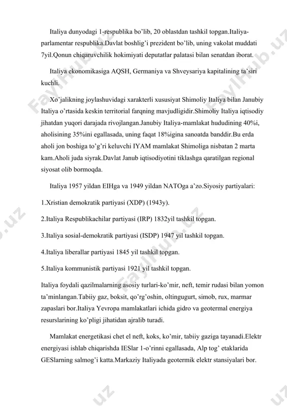 at boshlig’i prezident bo’lib, uning vakolat muddati 7yil.qonun chiqaruvchilik hokimiyati deputatlar palatasi bilan senatdan iborat. italiya ekonomikasiga aqsh, germaniya va shveysariya kapitalining ta’siri kuchli. xo’jalikning joylashuvidagi xarakterli xususiyat shimoliy italiya bilan janubiy italiya o’rtasida keskin territorial farqning mavjudligidir.shimoliy italiya iqtisodiy jihatdan yuqori darajada rivojlangan.janubiy italiya-mamlakat hududining 40%i, aholisining 35%ini egallasada, uning faqat 18%igina sanoatda banddir.bu erda aholi jon boshiga to’g’ri keluvchi iyam mamlakat shimoliga nisbatan 2 marta kam.aholi juda siyrak.davlat janub iqtisodiyotini tiklashga qaratilgan regional siyosat olib bormoqda. italiya 1957 yildan eihga va 1949 yildan natoga a’zo.siyosiy partiyalari: 1.xristian demokratik partiyasi (xdp) (1943y). 2.italiya respublikachilar partiyasi (irp) 1832yil tashkil topgan. 3.italiya sosial-demokratik partiyasi (isdp) 1947 yil tashkil topgan. 4.italiya liberallar partiyasi 1845 yil tashkil topgan. 5.italiya kommunistik partiyasi 1921 yil tashkil topgan. italiya foydali qazilmalarning asosiy turlari-ko’mir, neft, temir rudasi bilan yomon ta’minlangan.tabiiy gaz, boksit, qo’rg’oshin, oltingugurt, simob, rux, marmar zapaslari bor.italiya yevropa mamlakatlari ichida gidro va geotermal energiya resurslarining …