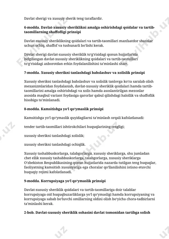shu jumladan chet ellik xususiy tashabbuskorlarga, talabgorlarga, xususiy sheriklarga oʻzbekiston respublikasining qonun hujjatlarida nazarda tutilgan teng huquqlar, faoliyatning kamsitish xususiyatiga ega choralar qoʻllanilishini istisno etuvchi huquqiy rejimi kafolatlanadi. 9-modda. korrupsiyaga yoʻl qoʻymaslik prinsipi davlat-xususiy sheriklik qoidalari va tartib-taomillariga doir talablar korrupsiyaga oid huquqbuzarliklarga yoʻl qoʻymasligi hamda korrupsiyaning va korrupsiyaga sabab boʻluvchi omillarning oldini olish boʻyicha chora-tadbirlarni taʼminlashi kerak. 2-bob. davlat-xususiy sheriklik sohasini davlat tomonidan tartibga solish 10-modda. davlat-xususiy sheriklik sohasidagi davlat siyosatining asosiy yoʻnalishlari davlat-xususiy sheriklik sohasidagi davlat siyosatining asosiy yoʻnalishlari quyidagilardan iborat: iqtisodiy oʻsishni ragʻbatlantirish va oʻzbekiston respublikasining barqaror rivojlanishini taʼminlash; davlat-xususiy sheriklik sohasidagi davlat dasturlarini ishlab chiqish, tasdiqlash va amalga oshirish; mavjud ijtimoiy infratuzilmani shakllantirishga, tiklashga, undan foydalanishga, uni saqlashga koʻmaklashish; ijtimoiy infratuzilmadan foydalanish va unga xizmat koʻrsatish sifatini oshirish; davlat xizmatlari sifatini yaxshilash va ulardan erkin foydalanishni kengaytirish; xususiy sektorning moliyaviy mablagʻlarini, shu jumladan xorijiy investitsiyalarni jalb etishni taʼminlaydigan shart-sharoitlar yaratish; davlat-xususiy sheriklikning institutsional-huquqiy asoslarini rivojlantirish va …