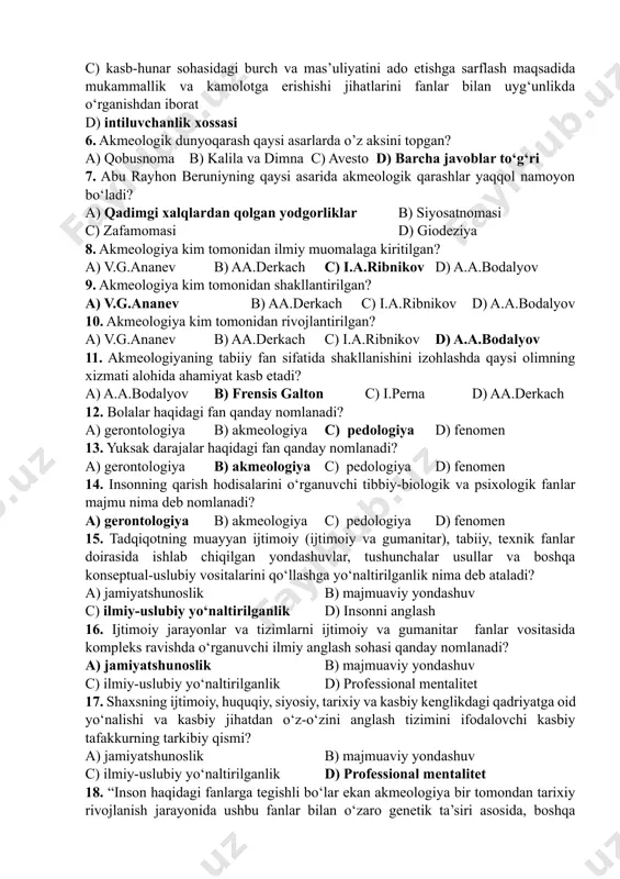 amolotda mukammallik bosqichiga erishish muammolarini o‘rganadi 4. akmeologiyadagi asosiy iboralardan biri? a) akmeologik moyillik b) akmeshaxs c) shaxs d) maktab 5. akmeologik moyillik tushunchasi nimani ifodalaydi? a) insonning har bir kasb-hunarni ilm-bilim orqali chuqur egallashi b) akmeshaxs c) kasb-hunar sohasidagi burch va mas’uliyatini ado etishga sarflash maqsadida mukammallik va kamolotga erishishi jihatlarini fanlar bilan uyg‘unlikda o‘rganishdan iborat d) intiluvchanlik xossasi 6. akmeologik dunyoqarash qaysi asarlarda o’z aksini topgan? a) qobusnoma b) kalila va dimna c) avesto d) barcha javoblar to‘g‘ri 7. abu rayhon beruniyning qaysi asarida akmeologik qarashlar yaqqol namoyon bo‘ladi? a) qadimgi xalqlardan qolgan yodgorliklar b) siyosatnomasi c) zafamomasi d) giodeziya 8. akmeologiya kim tomonidan ilmiy muomalaga kiritilgan? a) v.g.ananev b) aa.derkach c) i.a.ribnikov d) a.a.bodalyov 9. akmeologiya kim tomonidan shakllantirilgan? a) v.g.ananev b) aa.derkach c) i.a.ribnikov d) a.a.bodalyov 10. akmeologiya kim tomonidan rivojlantirilgan? a) v.g.ananev b) aa.derkach c) i.a.ribnikov d) a.a.bodalyov 11. akmeologiyaning tabiiy fan sifatida shakllanishini izohlashda …