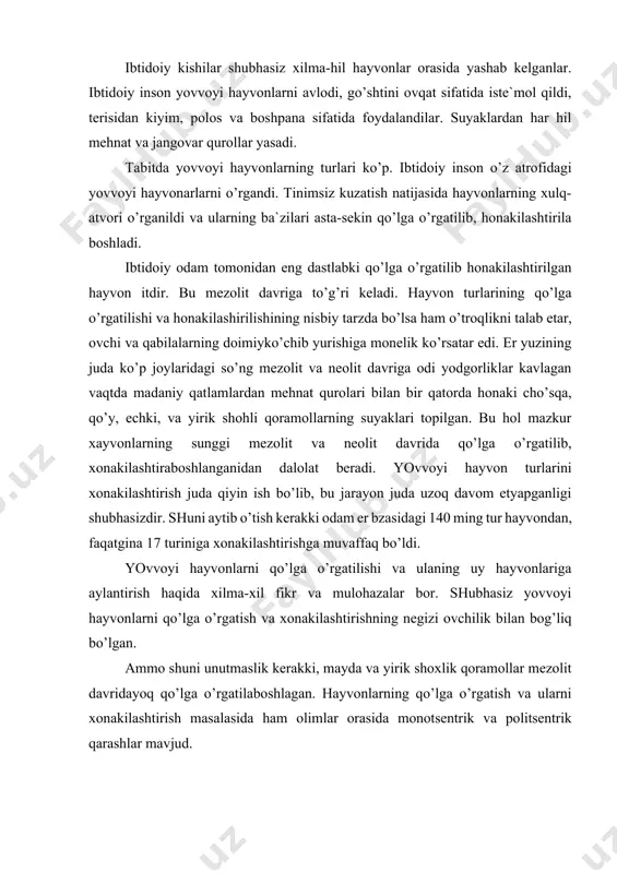 ning negizi ovchilik bilan bog’liq bo’lgan. ammo shuni unutmaslik kerakki, mayda va yirik shoxlik qoramollar mezolit davridayoq qo’lga o’rgatilaboshlagan. hayvonlarning qo’lga o’rgatish va ularni xonakilashtirish masalasida ham olimlar orasida monotsentrik va politsentrik qarashlar mavjud. monotsentritlarning fikricha dastlab yirik shohlik qoramol, cho’chqa, eshak, yakka o’rkachli tuya old osiyoda qo’lga o’rgatilib xonakilashtirilgan so’ng shu erdan er yuzining boshqa boshqa joylariga ham tarqalgan. politsentristlarning fikricha xar xil hayvon turlari er yuzining turdi joylarida birbiridan mustaqil ravishda odamlar tomonidan avval qo’lga o’rgatilib so’ng xonakilashtirilgan. yovvoyi hayvon turlarini qo’lga o’rgatish va ulani xonkilashtirish bilan ibtidoiy chorvachilikka asos solishdi. it, cho’chqa, echkilar sharqiy, o’rta g’arbiy, janubiy osiyoda, g’arbiy janubiy, eropada va afrikada qo’lga o’rgatilib xonakilashtirilgan bo’lsa kerak. chunki mazkur xayvonda xozir ham keng tarqalgan qadimda ham ko’p bo’lgan osiyo, evropa va afrikada, shak osiyoning markaziy janubiy va g’arbiy rayonlarida va sharqiy afrikada, tuya esa asosan osiyoning quruq iqlimli rayonlarida shimoliy va shimoliy-sharqiy afrikada xonkilashtirilgan bo’lsa kerak. …