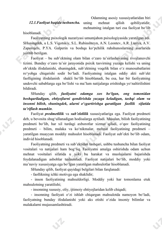 , a.r. luriya, a.v. zaporojets, p.ya. galperin va boshqa ko‘pchilik ruhshunoslarning asarlarida yoritib berilgan. faoliyat – bu sub’ektning olam bilan o‘zaro ta’sirlashuvining rivojlanuvchi tizimi. bunday o‘zaro ta’sir jarayonida psixik tasvirning yuzaga kelishi va uning ob’ektda ifodalanishi, shuningdek, sub’ektning voqelik bilan o‘z munosabatlarini ro‘yobga chiqarishi sodir bo‘ladi. faoliyatning istalgan oddiy akti sub’ekt faolligining ifodalanish shakli bo‘lib hisoblanadi, bu esa, har bir faoliyatning undovchi sabablarga ega bo‘lishi va ma’lum natijalarga erishishga yo‘naltirilishini bildiradi. shunday qilib, faoliyatni odamga xos bo‘lgan, ong tomonidan boshqariladigan, ehtiyojlarni qondirishda yuzaga keladigan, tashqi olam va insonni bilish, shuningdek, ularni o‘zgartirishga qaratilgan faollik sifatida ta’riflash mumkin. faoliyat predmetlilik va sub’ektlilik xususiyatlariga ega. faoliyat predmeti deb, u bevosita shug‘ullanadigan hodisalarga aytiladi. masalan, bilish faoliyatining predmeti bo‘lib, har xil turdagi axborotlar xizmat qiladi, o‘quv faoliyatining predmeti – bilim, malaka va ko‘nikmalar, mehnat faoliyatining predmeti – yaratilgan muayyan moddiy mahsulot hisoblanadi. faoliyat sub’ekti bo‘lib odam, individ hisoblanadi. faoliyatning predmeti va sub’ektidan tashqari, …