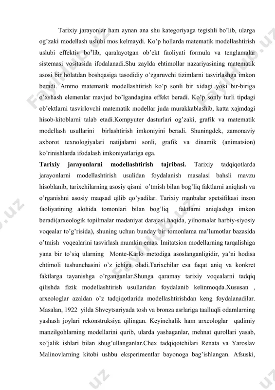 na bir to’siq ularning monte-karlo metodiga asoslanganligidir, ya’ni hodisa ehtimoli tushunchasini o’z ichiga oladi.tarixchilar esa faqat aniq va konkret faktlarga tayanishga o’rganganlar.shunga qaramay tarixiy voqealarni tadqiq qilishda fizik modellashtirish usullaridan foydalanib kelinmoqda.xususan , arxeologlar azaldan o’z tadqiqotlarida modellashtirishdan keng foydalanadilar. masalan, 1922 yilda shveytsariyada tosh va bronza asrlariga taalluqli odamlarning yashash joylari rekonstruksiya qilingan. keyinchalik ham arxeologlar qadimiy manzilgohlarning modellarini qurib, ularda yashaganlar, mehnat qurollari yasab, xo’jalik ishlari bilan shug’ullanganlar.chex tadqiqotchilari renata va yaroslav malinovlarning kitobi ushbu eksperimentlar bayonoga bag’ishlangan. afsuski, tarixiy manbalarning saqlanganlik holati modelning faoliyat ko’rsatishi uchun zarur bo’lgan parametrlar aniq xarakteristikalarini aniqlashga imkon bermaydi, ularni taxminiy baholangan qiymatlar bilan almashtirishga to'g'ri keladi.bu esa modelning isonchlilik darajasini kamaytiradi. bunday holatlarda tizimli ob’ektlar asosiy xususiyati – xarakteristikalarning o’zaro bog’liqliligidan foydalaniladi.bir parametr qiymatining oshishi, avtomatik holda ikkinchisining kamayishiga olib keladi.masalan, demografik modelda o’lim darajasining oshishi o’rtacha umr ko’rish davomliligining kamayishiga olib keladi. bunda aholi soni tug’ilish darajasining oshishi bilan o’zgarmasdan …