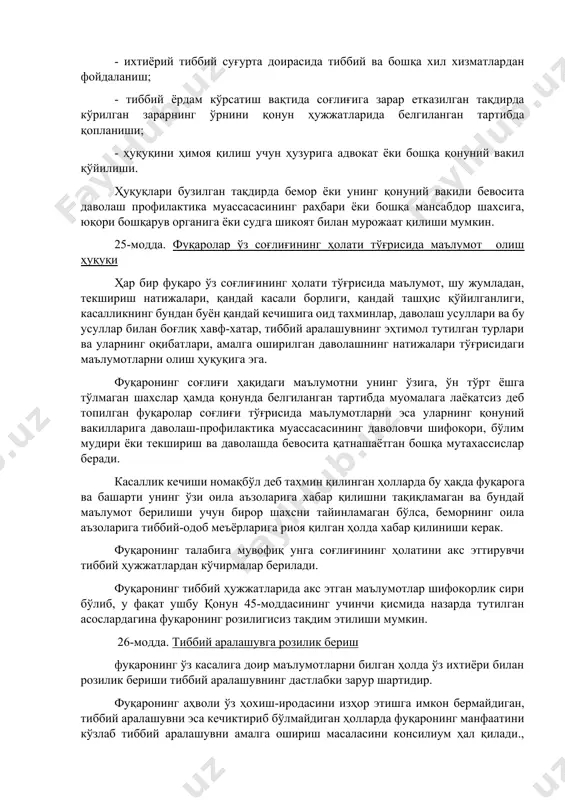 рдам кўрсатиш вақтида соғлиғига зарар етказилган тақдирда кўрилган зарарнинг ўрнини қонун ҳужжатларида белгиланган тартибда қопланиши; - ҳуқуқини ҳимоя қилиш учун ҳузурига адвокат ёки бошқа қонуний вакил қўйилиши. ҳуқуқлари бузилган тақдирда бемор ёки унинг қонуний вакили бевосита даволаш профилактика муассасасининг раҳбари ёки бошқа мансабдор шахсига, юқори бошқарув органига ёки судга шикоят билан мурожаат қилиши мумкин. 25-модда. фуқаролар ўз соғлиғининг ҳолати тўғрисида маълумот олиш ҳуқуқи ҳар бир фуқаро ўз соғлиғининг ҳолати тўғрисида маълумот, шу жумладан, текшириш натижалари, қандай касали борлиги, қандай ташҳис қўйилганлиги, касалликнинг бундан буён қандай кечишига оид тахминлар, даволаш усуллари ва бу усуллар билан боғлиқ хавф-хатар, тиббий аралашувнинг эҳтимол тутилган турлари ва уларнинг оқибатлари, амалга оширилган даволашнинг натижалари тўғрисидаги маълумотларни олиш ҳуқуқига эга. фуқаронинг соғлиғи ҳақидаги маълумотни унинг ўзига, ўн тўрт ёшга тўлмаган шахслар ҳамда қонунда белгиланган тартибда муомалага лаёқатсиз деб топилган фуқаролар соғлиғи тўғрисида маълумотларни эса уларнинг қонуний вакилларига даволаш-профилактика муассасасининг даволовчи шифокори, бўлим мудири ёки текшириш ва даволашда …
