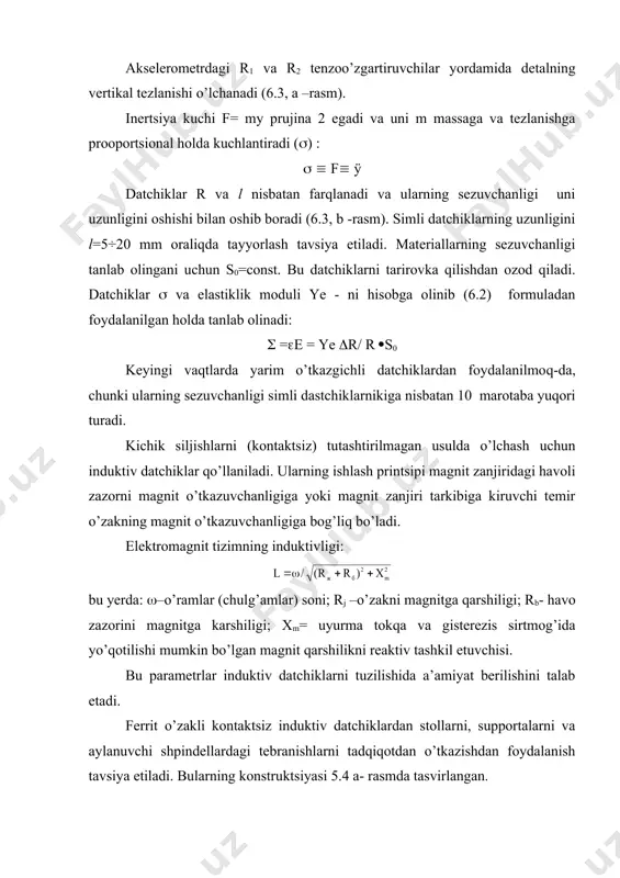 proportsional ravishda oshib boradi, masalan: 2 - ta o’zgartirgich (datchik) bo’lsa, ko’priksimon sxemalarning sezuvchanligi ikki marotaba oshadi. ii guruh datchiklarini asosiy xarakteristikasi va ularning tuzilishi. p’ezoelektrik datchik. bu datchiklarning p’ezoeffektini to’g’ridan-to’g’ri qo’llash bilan ulardan kuchlarni, bosimni, tezlanishni o’lchashda keng foydalaniladi. quyidagi 6.6, a - rasmda akselerometrning tipik konstruktsiyasi tasvirlangan. rasm. elektr generatorlar guruhiga kiruvchi datchiklar. a) p’ezoelektrik; b) termoelektrik; v) induktiv. akselerometr qobig’i 1 inertsion massasi m-ga teng va uning tezlanishi y, f=my kuchga ega bo’lgan mexanik tebranish ta’siri natijasida poezokeramik element 2 deformatsiyalanadi. deformatsiya ta’sirida sodir bo’ladigan elektr zaryadi q, f kuchga va ÿ tezlanishga proportsional ravishda o’zgaradi va uni sezuvchanligi quyidagi formula orqali aniqlanadi: s= u/ÿ , yoki s=q/ÿ (6.6) 2. poezoelektrik datchik poezolektrik datchiklar kichik o’lchamda bo’lishi bilan xarakterlanadi. ularning ba’zi bir xarakterli o’lchamlari quyidagi jadvalda keltirilgan. 6.1-jadval massa, gramm tebranish, kgts tezlanish, m/s2 sezuvchanlik mvs2/m 5-60 0,1-10 0,01-40000 0,1-100 tadqiqotlar o’tkazishda poezometrik datchiklardan foydalanish uchun maslahatlar: …