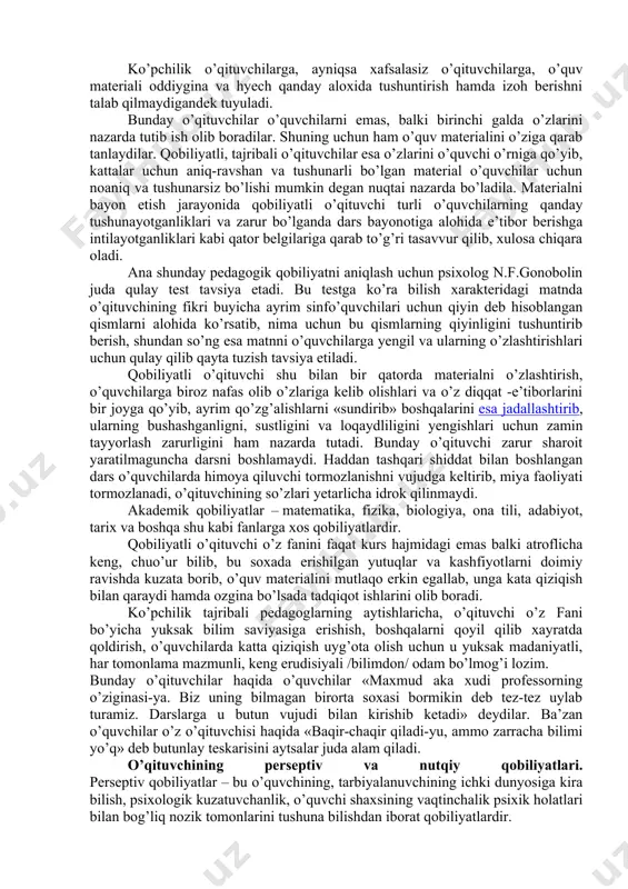 i, hyecham aniq tushuntirib bera olmas edi»; «o’quv materialini oldida tirik odamlar emas, balki qandaydir mexanizmlar bordek, zerikarli va noaniq – mujmal qilib tushuntiradi. biz bunday o’qituvchilarni yoqtirmaymiz»-deydilar. hozirgi tushunchamizdagi kasbiy maxorat shunchaki bilimlarni osonroq, hammabob va tushunarli qilib o’quvchilar ongiga yetkazib berish qobiliyatinigina emas, balki shu bilan birga o’quvchilarning mustaqil ishlarini, ularning bilish faolligini oqilona va moxirlik bilan boshqarib, ularni kerakli, tomonga yo’naltirib turishdan iborat qobilyatni ham o’z ichiga oladi. mana shu qobiliyatlar asosida o’quvchilar psixologiyasiga xos doimiy ustanovka /yo’naltirish/ yetadi. qobiliyatli pedagog o’quvchilarning tayyorlik darajasini, ularning taraqqiyot darajasini hisobga olgan holda bolalarning nimani bilishi va nimani bilmasligini, nimalarni allaqachon esdan chiqarganliklarini tasavvur qila oladi. ko’pchilik o’qituvchilarga, ayniqsa xafsalasiz o’qituvchilarga, o’quv materiali oddiygina va hyech qanday aloxida tushuntirish hamda izoh berishni talab qilmaydigandek tuyuladi. bunday o’qituvchilar o’quvchilarni emas, balki birinchi galda o’zlarini nazarda tutib ish olib boradilar. shuning uchun ham o’quv materialini o’ziga qarab tanlaydilar. qobiliyatli, tajribali o’qituvchilar esa …