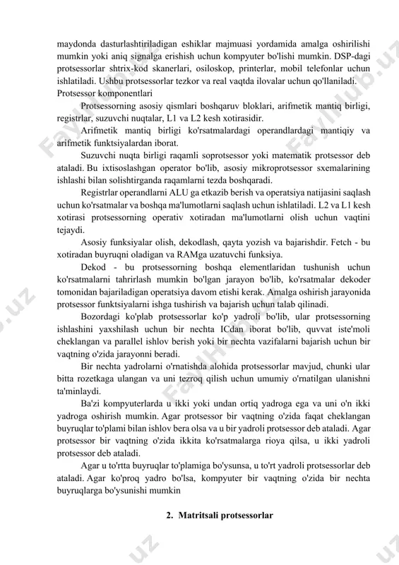 lgan protsessor o'rnatilgan protsessor elektr va mexanik funktsiyalarni boshqarish uchun tuzilgan. u taymer, dastur xotirasi, ma'lumotlar xotirasi, qayta o'rnatish, quvvat manbai, ma'lumotlar xotirasi, uzilishni boshqarish moslamasi, taktli osilator tizimlari, interfeys sxemalari, maxsus sxemalar va tizimni qo'llash portlari va sxemalari kabi ko'plab bloklardan iborat. raqamli signal protsessori raqamli signal protsessori analog va raqamli signallarni filtrlash, o'lchash, siqish uchun ishlatiladi. signalni qayta ishlash raqamli signallarni manipulyatsiya qilish va tahlil qilishni anglatadi. ushbu jarayon dastur tomonidan belgilangan integratsiya sxemalari, raqamli signal protsessorlari, maydonda dasturlashtiriladigan eshiklar majmuasi yordamida amalga oshirilishi mumkin yoki aniq signalga erishish uchun kompyuter bo'lishi mumkin. dsp-dagi protsessorlar shtrix-kod skanerlari, osiloskop, printerlar, mobil telefonlar uchun ishlatiladi. ushbu protsessorlar tezkor va real vaqtda ilovalar uchun qo'llaniladi. protsessor komponentlari protsessorning asosiy qismlari boshqaruv bloklari, arifmetik mantiq birligi, registrlar, suzuvchi nuqtalar, l1 va l2 kesh xotirasidir. arifmetik mantiq birligi ko'rsatmalardagi operandlardagi mantiqiy va arifmetik funktsiyalardan iborat. suzuvchi nuqta birligi raqamli soprotsessor yoki matematik protsessor …
