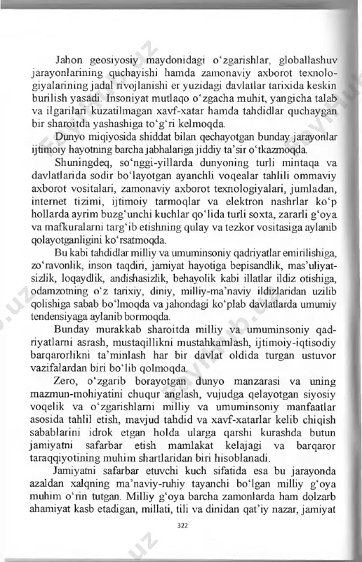 gicha talab va ilgarilari kuzatilmagan xavf-xatar hamda tahdidlar quchaygan bir sharoitda yashashiga to‘g‘ri kelmoqda. dunyo miqiyosida shiddat bilan qechayotgan bunday jarayonlar ijtimoiy hayotning barchajabhalariga jiddiy ta’sir o‘tkazmoqda. shuningdeq, so‘nggi-yillarda dunyoning turli mintaqa va davlatlarida sodir boiayotgan ayanchli voqealar tahlili ommaviy axborot vositalari, zamonaviy axborot texnologiyalari, jumladan, internet tizimi, ijtimoiy tarmoqlar va elektron nashrlar ko‘p hollarda ayrim buzg‘unchi kuchlar qoiida turli soxta, zararli g‘oya va mafkuralarni targ‘ib etishning qulay va tezkor vositasiga aylanib qolayotganligini ko‘rsatmoqda. bu kabi tahdidlar milliy va umuminsoniy qadriyatlar emirilishiga, zo‘ravonlik, inson taqdiri, jamiyat hayotiga bepisandlik, mas’uhyat- sizlik, loqaydlik, andishasizlik, behayolik kabi illatlar ildiz otishiga, odamzotning o‘z tarixiy, diniy, milliy-ma’naviy ildizlaridan uzilib qolishiga sabab boimoqda va jahondagi ko‘plab davlatlarda umumiy tendensiyaga aylanib bormoqda. bunday murakkab sharoitda milliy va umuminsoniy qad- riyatlami asrash, mustaqillikni mustahkamlash, ijtimoiy-iqtisodiy barqarorlikni ta’mmlash har bir davlat oldida turgan ustuvor vazifalardan biri bo‘lib qolmoqda. zero, o‘zgarib borayotgan dunyo manzarasi va uning mazmun-mohiyatini chuqur anglash, vujudga …