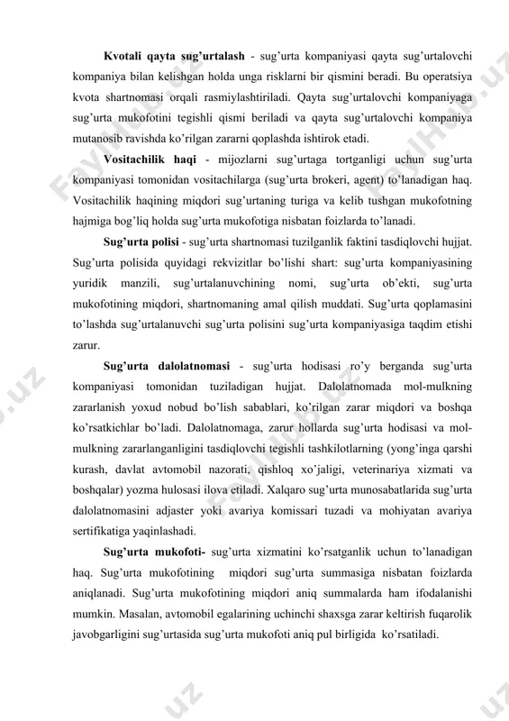 mulkning zararlanganligini tasdiqlovchi tegishli tashkilotlarning (yong’inga qarshi kurash, davlat avtomobil nazorati, qishloq xo’jaligi, veterinariya xizmati va boshqalar) yozma hulosasi ilova etiladi. xalqaro sug’urta munosabatlarida sug’urta dalolatnomasini adjaster yoki avariya komissari tuzadi va mohiyatan avariya sertifikatiga yaqinlashadi. sug’urta mukofoti- sug’urta xizmatini ko’rsatganlik uchun to’lanadigan haq. sug’urta mukofotining miqdori sug’urta summasiga nisbatan foizlarda aniqlanadi. sug’urta mukofotining miqdori aniq summalarda ham ifodalanishi mumkin. masalan, avtomobil egalarining uchinchi shaxsga zarar keltirish fuqarolik javobgarligini sug’urtasida sug’urta mukofoti aniq pul birligida ko’rsatiladi. sug’urta puli - sug’urta majburiyatini bajarish hamda sug’urta operatsiyalarini moliyaviy barqarorligini ta’minlash maqsadida yuridik shaxs maqomiga ega bo’lmasdan o’zaro kelishgan holda bir qancha sug’urta kompaniyalarining ixtiyoriy uyushmasi. sug’urta puli, asosan, xavfli, yirik ob’ektlarni sug’urtalash maqsadida tashkil etiladi. har qaysi kompaniya o’z sug’urtalangan riskni pulga beradi va buning uchun, pul orqali yig’ilgan sug’urta mukofotlarining bir qismini oladi. sug’urta ob’ekti - shaxsiy sug’urtada fuqarolarning hayoti, sog’ligi, mehnat qobiliyati bilan bog’liq manfaati; mulkiy sug’urtada binolar, qurilmalar, transport …