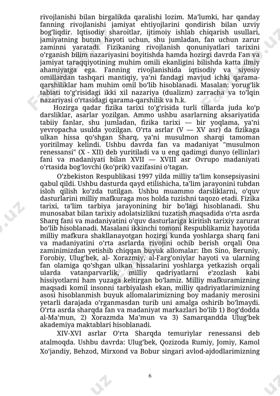 illarda juda ko’p darsliklar, asarlar yozilgan. ammo ushbu asarlarning aksariyatida tabiiy fanlar, shu jumladan, fizika tarixi — bir yoqlama, ya’ni yevropacha usulda yozilgan. o’rta asrlar (v — xv asr) da fizikaga ulkan hissa qo’shgan sharq, ya’ni musulmon sharqi tamoman yoritilmay kelindi. ushbu davrda fan va madaniyat "musulmon renessansi" (x - xii) deb yuritiladi va u eng qadimgi dunyo (ellinlar) fani va madaniyati bilan xvii — xviii asr ovrupo madaniyati o’rtasida bog’lovchi (ko’prik) vazifasini o’tagan. o’zbekiston respublikasi 1997 yilda milliy ta’lim konsepsiyasini qabul qildi. ushbu dasturda qayd etilishicha, ta’lim jarayonini tubdan isloh qilish ko’zda tutilgan. ushbu muammo darsliklarni, o’quv dasturlarini milliy mafkuraga mos holda tuzishni taqozo etadi. fizika tarixi, ta’lim tarbiya jarayonining bir bo’lagi hisoblanadi. shu munosabat bilan tarixiy adolatsizlikni tuzatish maqsadida o’rta asrda sharq fani va madaniyatini o’quv dasturlariga kiritish tarixiy zarurat bo’lib hisoblanadi. masalani ikkinchi tomoni respublikamiz hayotida milliy mafkura shakllanayotgan hozirgi kunda yoshlarga sharq fani va madaniyatini o’rta …