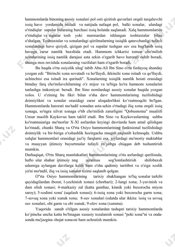 ga tushishni xush ko'rmaydilar. kuzatilgan tarixiy hammomlarda (sobiq sho'rolar davrida xalq h'ammomlari ham shunga kiradi) shifobaxsh sog’lomlashtirish vazifasining mazmun va mohiyati butunlay boshqach. masalan, samarqand, buxoro, shahrisabz, toshkent, xo'jand, qo'qon, kattaqo'rg'on, xiva, kosonsoy kabi - shaharlardagi tarixiy hammomlarda binoning asosiy xonalari pol osti qizitish quvurlari orqali tarqaluvchi issiq havo yordamida istiladi va natijada nafaqat pol, balki xonalar, ulardagi o'rindiqlar supalar bularaing barchasi issiq holatda saqlanadi. xalq hammomlarida o'rindiqlar va supalar tosh yoki marmardan ishlangan toshtaxtalar bilan o'shalgan. toshtaxtalar va xonalardagi qiirilmalarning issiqlik qatuvchanligi tufayli xonalardagi havo qiziydi, qizigan pol va supalar tushgan suv esa bug'lanib issiq havoga zarur namlik baxshida etadi. hammom ichkarisi tomon cho'milish xonalarining issiq namlik darajasi asta sekin o'zgarib havo harorati oshib boradi, shunga mos ravishda xonalaraing vazifalari ham o'zgarib boradi. bu haqda o'rta osiyolik ulug' tabib abu-ali ibn sino o'rta fsrdayoq shunday yozgan edi: "birinchi xona sovutadi va ho'llaydi, ikkinchi xona isitadi va qo'llaydi, uchinchisi esa …