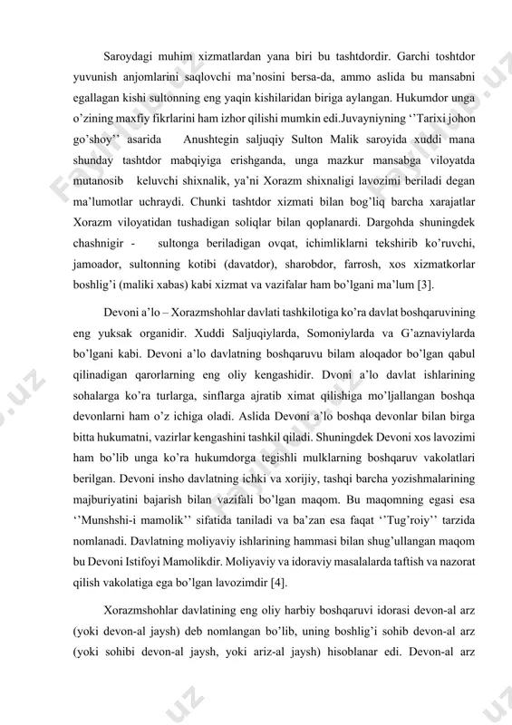 uqiy sulton malik saroyida xuddi mana shunday tashtdor mabqiyiga erishganda, unga mazkur mansabga viloyatda mutanosib keluvchi shixnalik, ya’ni xorazm shixnaligi lavozimi beriladi degan ma’lumotlar uchraydi. chunki tashtdor xizmati bilan bog’liq barcha xarajatlar xorazm viloyatidan tushadigan soliqlar bilan qoplanardi. dargohda shuningdek chashnigir - sultonga beriladigan ovqat, ichimliklarni tekshirib ko’ruvchi, jamoador, sultonning kotibi (davatdor), sharobdor, farrosh, xos xizmatkorlar boshlig’i (maliki xabas) kabi xizmat va vazifalar ham bo’lgani ma’lum [3]. devoni a’lo – xorazmshohlar davlati tashkilotiga ko’ra davlat boshqaruvining eng yuksak organidir. xuddi saljuqiylarda, somoniylarda va g’aznaviylarda bo’lgani kabi. devoni a’lo davlatning boshqaruvu bilam aloqador bo’lgan qabul qilinadigan qarorlarning eng oliy kengashidir. dvoni a’lo davlat ishlarining sohalarga ko’ra turlarga, sinflarga ajratib ximat qilishiga mo’ljallangan boshqa devonlarni ham o’z ichiga oladi. aslida devoni a’lo boshqa devonlar bilan birga bitta hukumatni, vazirlar kengashini tashkil qiladi. shuningdek devoni xos lavozimi ham bo’lib unga ko’ra hukumdorga tegishli mulklarning boshqaruv vakolatlari berilgan. devoni insho davlatning ichki va xorijiy, …