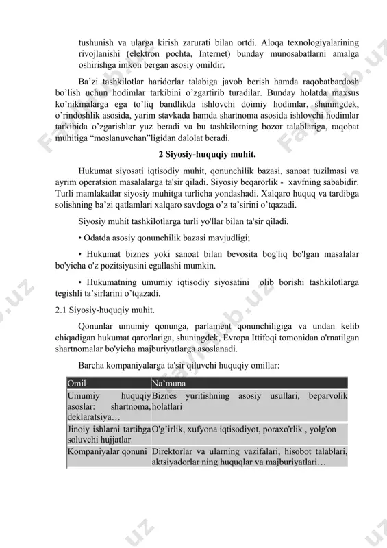 da o’zgarishlar yuz beradi va bu tashkilotning bozor talablariga, raqobat muhitiga “moslanuvchan”ligidan dalolat beradi. 2 siyosiy-huquqiy muhit. hukumat siyosati iqtisodiy muhit, qonunchilik bazasi, sanoat tuzilmasi va ayrim operatsion masalalarga ta'sir qiladi. siyosiy beqarorlik - xavfning sababidir. turli mamlakatlar siyosiy muhitga turlicha yondashadi. xalqaro huquq va tardibga solishning ba’zi qatlamlari xalqaro savdoga o’z ta’sirini o’tqazadi. siyosiy muhit tashkilotlarga turli yo'llar bilan ta'sir qiladi. • odatda asosiy qonunchilik bazasi mavjudligi; • hukumat biznes yoki sanoat bilan bevosita bog'liq bo'lgan masalalar bo'yicha o'z pozitsiyasini egallashi mumkin. • hukumatning umumiy iqtisodiy siyosatini olib borishi tashkilotlarga tegishli ta’sirlarini o’tqazadi. 2.1 siyosiy-huquqiy muhit. qonunlar umumiy qonunga, parlament qonunchiligiga va undan kelib chiqadigan hukumat qarorlariga, shuningdek, evropa ittifoqi tomonidan o'rnatilgan shartnomalar bo'yicha majburiyatlarga asoslanadi. barcha kompaniyalarga ta'sir qiluvchi huquqiy omillar: omil na’muna umumiy huquqiy asoslar: shartnoma, deklaratsiya… biznes yuritishning asosiy usullari, beparvolik holatlari jinoiy ishlarni tartibga soluvchi hujjatlar o'g’irlik, xufyona iqtisodiyot, poraxo'rlik , yolg'on kompaniyalar qonuni direktorlar …