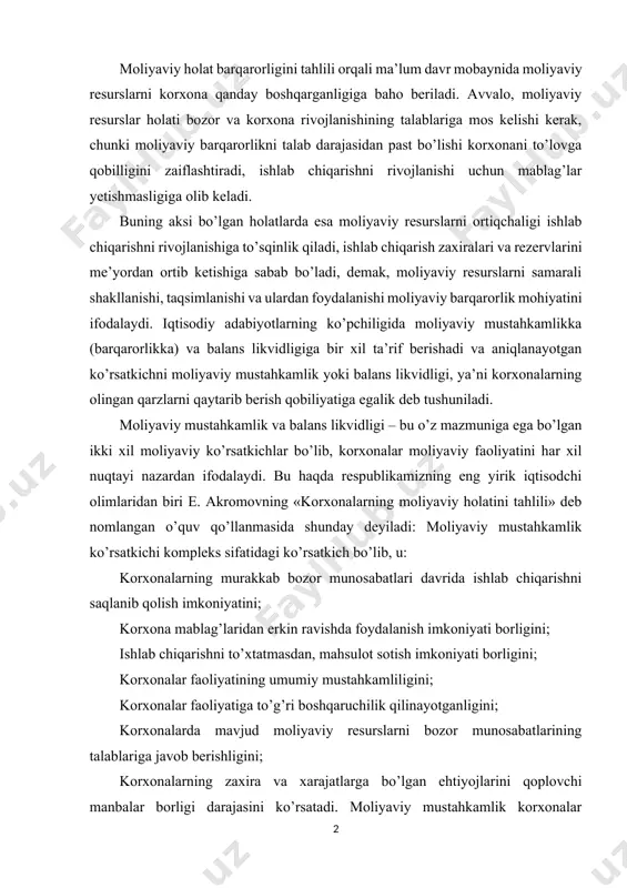 iy mustahkamlik ko’rsatkichi kompleks sifatidagi ko’rsatkich bo’lib, u: korxonalarning murakkab bozor munosabatlari davrida ishlab chiqarishni saqlanib qolish imkoniyatini; korxona mablag’laridan erkin ravishda foydalanish imkoniyati borligini; ishlab chiqarishni to’xtatmasdan, mahsulot sotish imkoniyati borligini; korxonalar faoliyatining umumiy mustahkamliligini; korxonalar faoliyatiga to’g’ri boshqaruchilik qilinayotganligini; korxonalarda mavjud moliyaviy resurslarni bozor munosabatlarining talablariga javob berishligini; korxonalarning zaxira va xarajatlarga bo’lgan ehtiyojlarini qoplovchi manbalar borligi darajasini ko’rsatadi. moliyaviy mustahkamlik korxonalar moliyaviy resurslarining shakllanishi va ulardan foydalanish bilan aniqlanadi. korxonaning moliyaviy barqarorligiga korxonalarning butun xo’jalik ishlab chiqarish faoliyatining hamma yo’nalishlari ta’sir ko’rsatadi. unga ham ichki, ham tashqi omillar, shart-sharoitlar ta’sir etadi. ichki omillar sifatida quyidagilarni ko’rsatish mumkin: korxonada ishlab chiqarishning barqarorligi; ishlab chiqarishni tashkil qilish; ishlab chiqarishni boshqarish; korxona ustav jamg’armasining hajmi; korxona xarajatlari va daromadlarining nisbati; o’zlik mablag’larining manbalari va korxona majburiyatlarining nisbati; korxona aylanma mablag’lari tarkibi. korxonalar o’z faoliyati davomida boshqa xo’jalik subyektlari bilan iqtisodiy aloqalarda bo’lar ekan, korxonalar moliyaviy barqarorligiga tashqi omillar ham ta’sir …