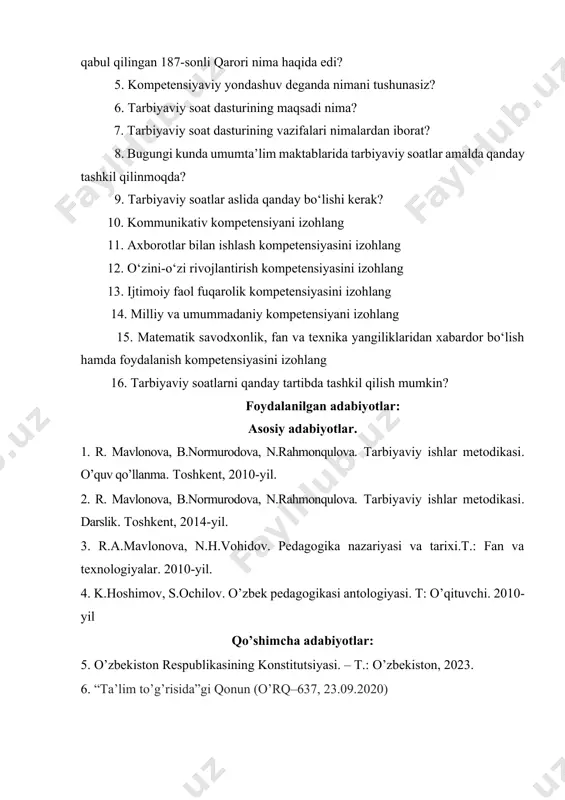 a, n.rahmonqulova. tarbiyaviy ishlar metodikasi. o’quv qo’llanma. toshkent, 2010-yil. 2. r. mavlonova, b.normurodova, n.rahmonqulova. tarbiyaviy ishlar metodikasi. darslik. toshkent, 2014-yil. 3. r.a.mavlonova, n.h.vohidov. pedagogika nazariyasi va tarixi.t.: fan va texnologiyalar. 2010-yil. 4. k.hoshimov, s.ochilov. o’zbek pedagogikasi antologiyasi. t: o’qituvchi. 2010-yil qo’shimcha adabiyotlar: 5. o’zbekiston respublikasining konstitutsiyasi. – t.: o’zbekiston, 2023. 6. “ta’lim to’g’risida”gi qonun (o’rq–637, 23.09.2020)
