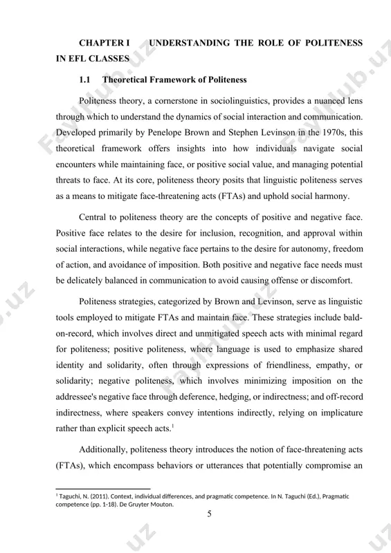 speech acts with minimal regard for politeness; positive politeness, where language is used to emphasize shared identity and solidarity, often through expressions of friendliness, empathy, or solidarity; negative politeness, which involves minimizing imposition on the addressee's negative face through deference, hedging, or indirectness; and off-record indirectness, where speakers convey intentions indirectly, relying on implicature rather than explicit speech acts.[footnoteref:0] [0: taguchi, n. (2011). context, individual differences, and pragmatic competence. in n. taguchi (ed.), pragmatic competence (pp. 1-18). de gruyter mouton.] additionally, politeness theory introduces the notion of face-threatening acts (ftas), which encompass behaviors or utterances that potentially compromise an individual's positive or negative face. ftas can range from requests and refusals to criticisms and disagreements, each posing a unique challenge to face maintenance within social interactions. consequently, individuals employ politeness strategies strategically to mitigate the impact of ftas and preserve face for themselves and others involved. moreover, politeness theory acknowledges …
