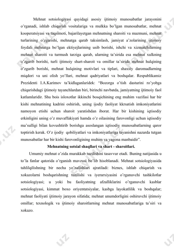 mumiy mehnat o’zida murakkab tuzilishini tasavvur etadi. buning natijasida u to’la fanlar qatorida o’rganish mavzusi bo’lib hisoblanadi. mehnat sotsiologiyasida tahlilqilishning bir necha yo’nalishlari ajratiladi: biznes, ishlab chiqarish va xokazolarni boshqarishning tuzilishi va iyerarxiyasini o’rganuvchi tashkilotlar sotsiologiyasi; u yoki bu faoliyatning afzalliklarini o’rganuvchi kasblar sotsiologiyasi, kimmat boxo oriyentatsiyalar, kasbga layokatlilik va boshqalar; mehnat faoliyati ijtimoiy jarayon sifatida; mehnat unumdorligini oshiruvchi ijtimoiy omillar; texnologik va ijtimoiy sharoitlarning mehnat munosabatlariga ta’siri va xokazo. ijtimoiy-iqtisodiy nuqtai nazaridan mehnat insonlarning tabiatga tug’ridan-tug’ri ta’siri jarayonida iborat bo’lib, uning natijasida iste’mol baxosi, moddiy va ma’naviy manfaat paydo bo’ladi. marks va engelslarning fikricha, bu “shunday jarayonki, unda inson o’z xususiy faoliyati bilan tabiat va o’zi o’rtasidagi modda almashuvini vositalaydi, boshqaradi va nazrat qiladi”. ushbu mualliflarning asralarida yana bir fikrni keltirishimiz kerak, ya’ni mehnat butun inson xayotida birinchi va asosiy shart-sharoitdir, chunonchi shu darajadaki, biz aytishimiz kerak; mehnat insonni o’zini yaratadi. mehnat biz tomondan kishilik jamiyati xayot faoliyat asosiy …