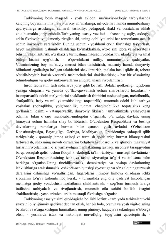 e clubs according to their interests. this will serve as a starting point for children to choose a profession in the future. keywords: circle, process, education, method, pedagogy, order, discipline "science and education" scientific journal / www.openscience.uz june 2023 / volume 4 issue 6 issn 2181-0842 / impact factor 3.848 667 tarbiyaning bosh maqsadi - yosh avlodni ma’naviy-axloqiy tarbiyalashda xalqning boy milliy, ma’naviy-tarixiy an’analariga, urf-odatlari hamda umumbashariy qadriyatlarga asoslangan samarali tashkiliy, pedagogik shakl va vositalarni ishlab chiqib,amalda joriy etishdir.tarbiyaning asosiy vazifasi - shaxsning aqliy, axloqiy, erkin fikrlovchi va jismoniy rivojlanishi, uning qobiliyatlarini har tomonlama ochish uchun imkoniyat yaratishdir. buning uchun: - yoshlarni erkin fikrlashga tayyorlash, hayot mazmunini tushunib olishlariga ko’maklashish, o’z-o’zini idora va nazoratqila bilishni shakllantirish, o’z shaxsiy turmushiga maqsadli yondashuv, ularda reja va amal birligi hissini uyg’otish; - o’quvchilarni milliy, umuminsoniy qadriyatlar, vatanimizning boy ma’naviy merosi bilan tanishtirish, madaniy hamda dunyoviy bilimlarni egallashga bo’lgan talablarini shakllantirish, malaka hosil qildirish, …