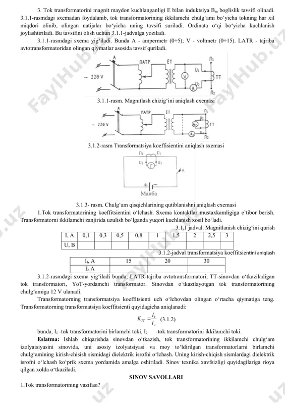 kv va undan yuqori kuchlanishli elektr zanjirlarida tfn rusumli tok transformatorlari qo‘llaniladi. tajriba ishning dasturi 1.tok transformatori chulg‘amining izolyatsiya qarshiligini megometr bilan o‘lchash. 2.chulg‘amning aktiv qarshiligini o‘lchash. 3.chulg‘amni kirish va chiqishidagi qutblarini sinovdan o‘tkazish. 4.magnitlanish chizigini tajribadan olingan natija asosida qurish. 5.tok transformatorini transformatsiyalash koeffitsientini o‘lchash. tajriba ishining bajarish tartibi 1.tok transformatorini ko‘rib chiqish va uning tashqi ko‘rinishdan mexanik zarar etmaganligiga ishonch xosil qsilish. tok transformatorining pasporti yozib olinadi. 2.1000 v yoki 2500 v li megoommetr yordamida tok trans-formatorining har bir cho‘lgamidagi izolyatsiya, korpus va chulg‘am-larning ximoya sarshiligi o‘lchash quyidagicha: a) r izol.g‘ yuk chulg‘ami - pk chulg‘ami =…. b) r izol.g‘ pk chulg‘ami – korpus =…. v) r izol.g‘ yuk chulg‘am – korpus =…. yuqorida ko‘rsatilgandek, boshqa chulg‘amlar uchun ham xuddi shunday amalga oshiriladi. 3.chulg‘amning aktiv sarshiligi vitston ko‘prigi orsali o‘lchanadi. ulanuvchi sim va tok transformatorining chulg‘ami bilan o‘lchov asboblari uchun ulanadigan simning kesim yuzasi s=2,5 mm2 dan kam …