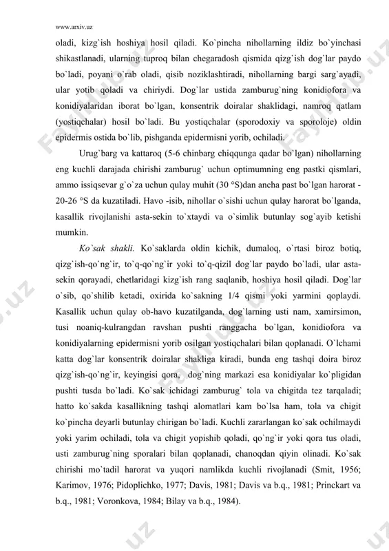 silgan yostiqchalari bilan qoplanadi. o`lchami katta dog`lar konsentrik doiralar shakliga kiradi, bunda eng tashqi doira biroz qizg`ish-qo`ng`ir, keyingisi qora, dog`ning markazi esa konidiyalar ko`pligidan pushti tusda bo`ladi. ko`sak ichidagi zamburug` tola va chigitda tez tarqaladi; hatto ko`sakda kasallikning tashqi alomatlari kam bo`lsa ham, tola va chigit ko`pincha deyarli butunlay chirigan bo`ladi. kuchli zararlangan ko`sak ochilmaydi yoki yarim ochiladi, tola va chigit yopishib qoladi, qo`ng`ir yoki qora tus oladi, usti zamburug`ning sporalari bilan qoplanadi, chanoqdan qiyin olinadi. ko`sak chirishi mo`tadil harorat va yuqori namlikda kuchli rivojlanadi (smit, 1956; karimov, 1976; pidoplichko, 1977; davis, 1981; davis va b.q., 1981; princkart va b.q., 1981; voronkova, 1984; bilay va b.q., 1984). kasallik ko`zgatuvchisi va uning belgilari. antraknozni ko`pincha deyteromiset (konidial) stadiyasining colletotrichum gossypii nomi bilan ko`pchilikka ma`lum bo`lgan askomiset clomerella gossypii qo`zg`atadi. zamburug` konidial stadiyasida melanconiales (=acervulales) tartibiga kiradi va oldin epidermis tagida rivojlanib, so`ngra epidermisni yorib, yassi tavoqcha ochiladigan yostiqchalar (sporodoxiy, proloje) - …
