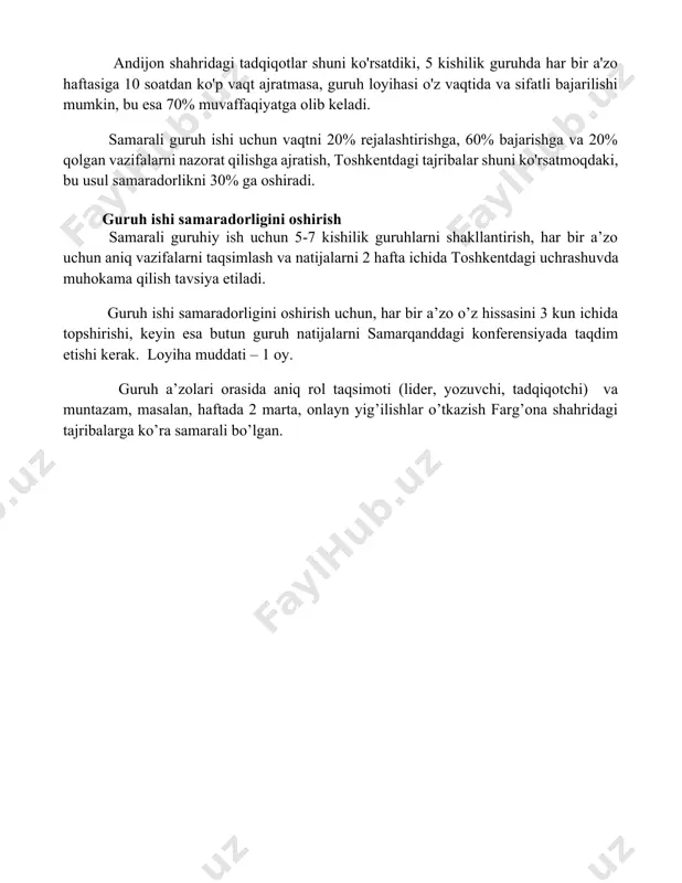ash) guruh ishi samaradorligini sezilarli darajada oshiradi. andijon shahridagi tadqiqotlar shuni ko'rsatdiki, 5 kishilik guruhda har bir a'zo haftasiga 10 soatdan ko'p vaqt ajratmasa, guruh loyihasi o'z vaqtida va sifatli bajarilishi mumkin, bu esa 70% muvaffaqiyatga olib keladi. samarali guruh ishi uchun vaqtni 20% rejalashtirishga, 60% bajarishga va 20% qolgan vazifalarni nazorat qilishga ajratish, toshkentdagi tajribalar shuni ko'rsatmoqdaki, bu usul samaradorlikni 30% ga oshiradi. guruh ishi samaradorligini oshirish samarali guruhiy ish uchun 5-7 kishilik guruhlarni shakllantirish, har bir a’zo uchun aniq vazifalarni taqsimlash va natijalarni 2 hafta ichida toshkentdagi uchrashuvda muhokama qilish tavsiya etiladi. guruh ishi samaradorligini oshirish uchun, har bir a’zo o’z hissasini 3 kun ichida topshirishi, keyin esa butun guruh natijalarni samarqanddagi konferensiyada taqdim etishi kerak. loyiha muddati – 1 oy. guruh a’zolari orasida aniq rol taqsimoti (lider, yozuvchi, tadqiqotchi) va muntazam, masalan, haftada 2 marta, onlayn yig’ilishlar o’tkazish farg’ona shahridagi tajribalarga ko’ra samarali bo’lgan. 📌xulosa гуруҳдаги самарали …