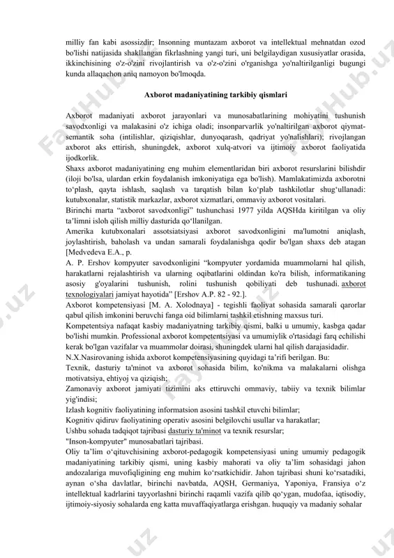 mahalliy madaniyatshunoslarning tadqiqotlari madaniyatni yagona sub'ekti va asosiy ob'ekti shaxs bo'lgan natija, jarayon, usul, munosabat, norma, faoliyat tizimini anglatuvchi murakkab tushuncha sifatida ta'riflashga imkon beradi. axborot madaniyati bu [mikhailovskiy v.n., p. 56]: insonning axborot mavjudligiga erkin kirishiga imkon beradigan yangi aloqa turi; axborotdan chiqish va undan foydalanish erkinligi globaldan mahalliygacha bo'lgan barcha darajalarda mavjud, chunki axborotning milliy, davlat ichidagi turi milliy fan kabi asossizdir; insonning muntazam axborot va intellektual mehnatdan ozod bo'lishi, uni belgilaydigan xususiyatlar muhiti, ikkinchisining o'z-o'zini rivojlantirish va o'z-o'zini o'rganishga yo'naltirilishi natijasida shakllanayotgan fikrlashning yangi turi allaqachon aniq. bugun namoyon bo'ldi. shaxsning axborot madaniyati shaxsning tizimli xususiyati sifatida shaxsning asosiy madaniyatining ajralmas qismi bo'lib, unga axborot bilan ishlashning barcha turlarida: olish, to'plash, kodlash va qayta ishlashda samarali ishtirok etish imkonini beradi. , shu asosda sifat jihatidan yangi axborot yaratish, uni uzatish, amaliy foydalanish. axborot madaniyatining ajralmas qismi yangi axborot texnologiyalarini bilish va uni oddiy operatsiyalarni avtomatlashtirish uchun ham, …