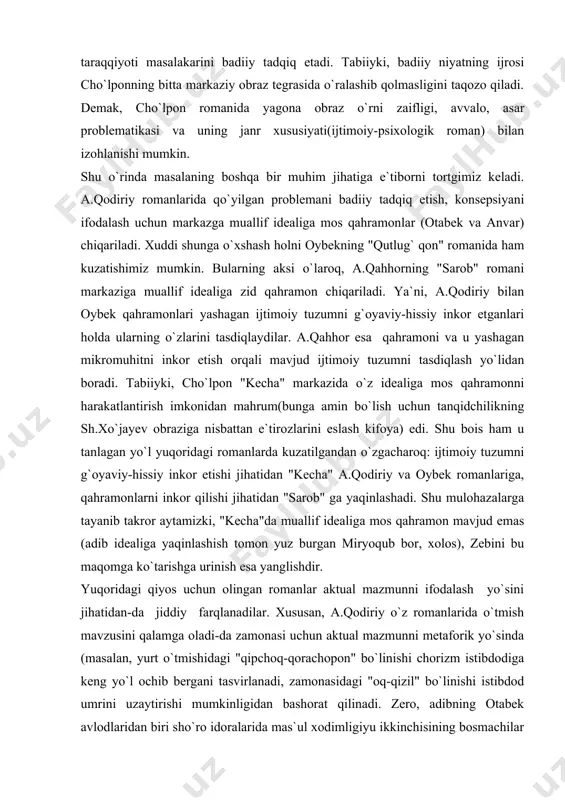 ishi asarni shakl jihatidan sayqallashi mumkin bo`lur edi. a.qodiriydan farq qilaroq, cho`lpon o`tmishi va turmush tarzi haqidagi tafsilotlarga keng o`rin bergan qahramonlar (razzoq so`fi, akbarali, miryoqub) dramasini to`laqonli badiiy talqin qilishga intiladi. hatijada romanda ishlangan taqdirlar o`z holicha mustaqil qimmatga ega bo`lganlari holda bir-birlarini to`ldiradi, o`quvchi ko`z o`ngida yaxlit butunlik – inqilob arafasidagi turkiston ijtimoiy voqeligini suvratlantiradi. aytish mumkinki, a.qodiriy qahramon dramasi vositasida shaxs erki masalasini badiiy tadqiq etsa, cho`lpon qahramonlar dramalari vositasida millat taqdiri, yurtining ijtimoiy-tarixiy taraqqiyoti masalakarini badiiy tadqiq etadi. tabiiyki, badiiy niyatning ijrosi cho`lponning bitta markaziy obraz tegrasida o`ralashib qolmasligini taqozo qiladi. demak, cho`lpon romanida yagona obraz o`rni zaifligi, avvalo, asar problematikasi va uning janr xususiyati(ijtimoiy-psixologik roman) bilan izohlanishi mumkin. shu o`rinda masalaning boshqa bir muhim jihatiga e`tiborni tortgimiz keladi. a.qodiriy romanlarida qo`yilgan problemani badiiy tadqiq etish, konsepsiyani ifodalash uchun markazga muallif idealiga mos qahramonlar (otabek va anvar) chiqariladi. xuddi shunga o`xshash holni oybekning "qutlug` qon" romanida …