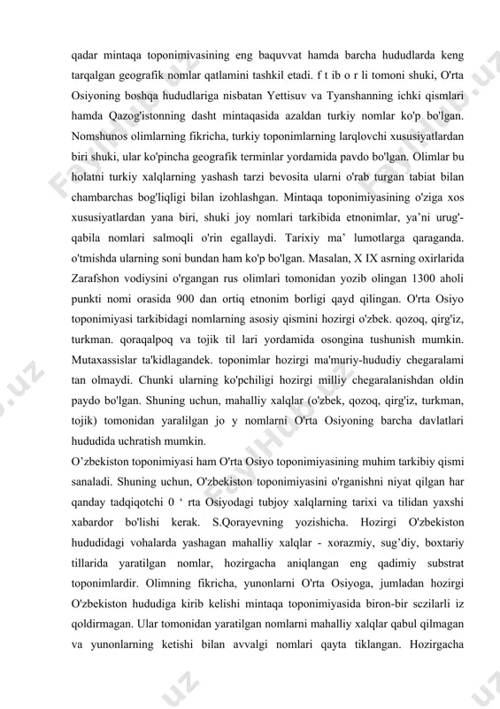 ha hududlarda keng tarqalgan geografik nomlar qatlamini tashkil etadi. f t ib o r li tomoni shuki, o'rta osiyoning boshqa hududlariga nisbatan yettisuv va tyanshanning ichki qismlari hamda qazog'istonning dasht mintaqasida azaldan turkiy nomlar ko'p bo'lgan. nomshunos olimlarning fikricha, turkiy toponimlarning larqlovchi xususiyatlardan biri shuki, ular ko'pincha geografik terminlar yordamida pavdo bo'lgan. olimlar bu holatni turkiy xalqlarning yashash tarzi bevosita ularni o'rab turgan tabiat bilan chambarchas bog'liqligi bilan izohlashgan. mintaqa toponimiyasining o'ziga xos xususiyatlardan yana biri, shuki joy nomlari tarkibida etnonimlar, ya’ni urug'-qabila nomlari salmoqli o'rin egallaydi. tarixiy ma’ lumotlarga qaraganda. o'tmishda ularning soni bundan ham ko'p bo'lgan. masalan, x ix asrning oxirlarida zarafshon vodiysini o'rgangan rus olimlari tomonidan yozib olingan 1300 aholi punkti nomi orasida 900 dan ortiq etnonim borligi qayd qilingan. o'rta osiyo toponimiyasi tarkibidagi nomlarning asosiy qismini hozirgi o'zbek. qozoq, qirg'iz, turkman. qoraqalpoq va tojik til lari yordamida osongina tushunish mumkin. mutaxassislar ta'kidlagandek. toponimlar hozirgi ma'muriy-hududiy chegaralami …
