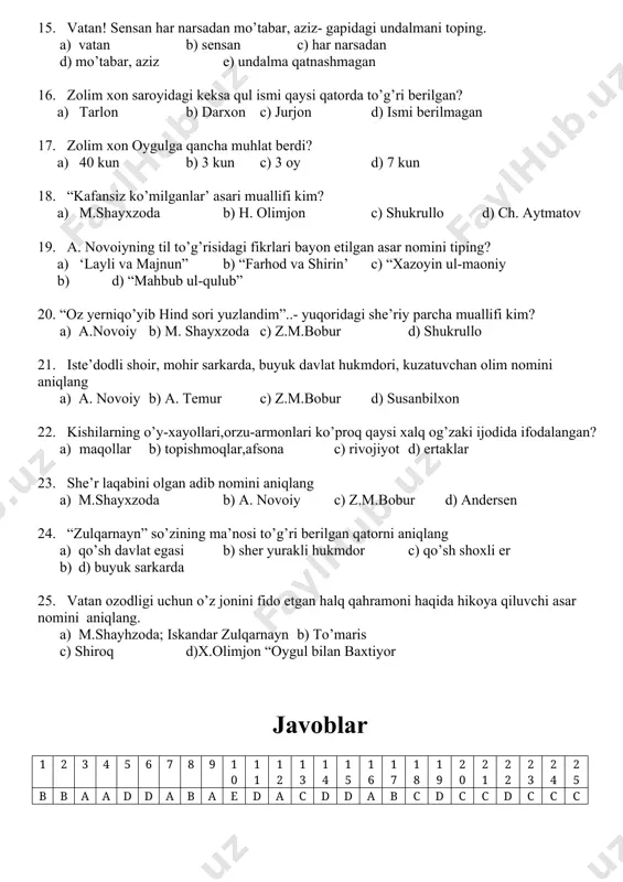 n b) sensan c) har narsadan d) mo’tabar, aziz e) undalma qatnashmagan 16. zolim xon saroyidagi keksa qul ismi qaysi qatorda to’g’ri berilgan? a) tarlon b) darxon c) jurjon d) ismi berilmagan 17. zolim xon oygulga qancha muhlat berdi? a) 40 kun b) 3 kun c) 3 oy d) 7 kun 18. “kafansiz ko’milganlar’ asari muallifi kim? a) m.shayxzoda b) h. olimjon c) shukrullo d) ch. aytmatov 19. a. novoiyning til to’g’risidagi fikrlari bayon etilgan asar nomini tiping? a) ‘layli va majnun” b) “farhod va shirin’ c) “xazoyin ul-maoniy b) d) “mahbub ul-qulub” 20. “oz yerniqo’yib hind sori yuzlandim”..- yuqoridagi she’riy parcha muallifi kim? a) a.novoiy b) m. shayxzoda c) z.m.bobur d) shukrullo 21. iste’dodli shoir, mohir sarkarda, buyuk davlat hukmdori, kuzatuvchan olim nomini aniqlang a) a. novoiy b) a. temur c) z.m.bobur d) susanbilxon 22. kishilarning o’y-xayollari,orzu-armonlari ko’proq qaysi xalq og’zaki ijodida ifodalangan? a) maqollar b) topishmoqlar,afsona c) rivojiyot …