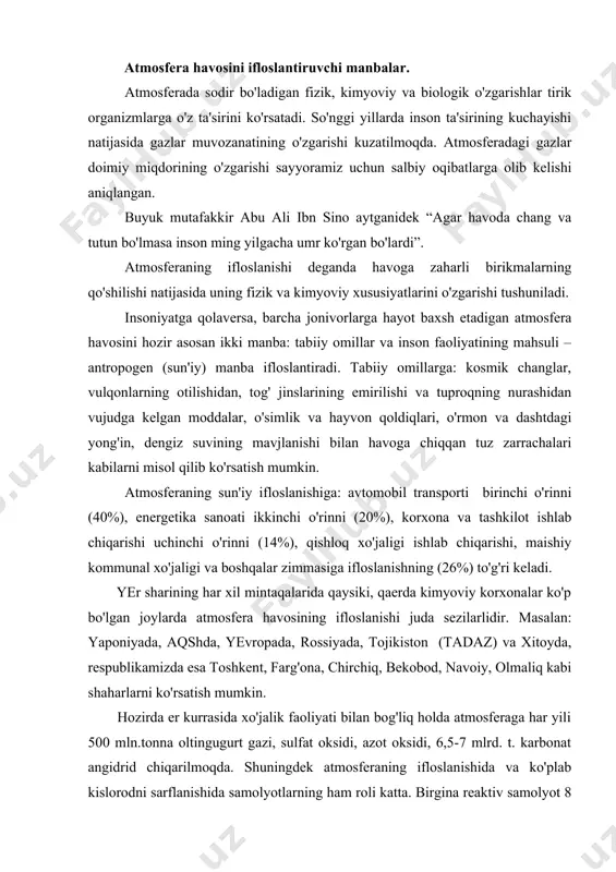 nat angidrid chiqarilmoqda. shuningdek atmosferaning ifloslanishida va ko'plab kislorodni sarflanishida samolyotlarning ham roli katta. birgina reaktiv samolyot 8 soat ichida amerikadan yevropaga uchib o'tganda 50-100 tonnagacha kislorod yoqadi, ya'ni buni 100 ming gektar o'rmonzor bir kunda chiqarib beradi, bir kosmik kemaning fazoga chiqishi uchun 16 km radiusida ozon qatlami emiriladi. atmosfera havosining ifloslanishida qishloq xo'jalik ishlab chiqarishining ham hissasi bor, bunda parrandachilik va chorvachilik komplekslari, go'sht kombinatlari, kimyoviy o'g'itlar, zararli ximikatlar ko'proq ta'sir etadi. bulardan tashqari kanalizasiya shaxobchalaridan, avtomobil g'ildiraklaridan, oyoq kiyimidan, oshxonalardan va boshqalardan chiqqan chang, gazlar, hidlar ham atmosferani ifloslaydi. havoning ifloslanishi natijasida vujudga keladigan salbiy holatlar va uning oqibatlari. havoning kuchli ifloslanishi insonlar sog'lig'iga, qolaversa barcha jonzotlarga salbiy ta'sir ko'rsatadi. bir kishi sutka davomida o'rtacha 25 kg havo bilan nafas oladi. havo tarkibidagi zarali chang, qurumlar, zararli gazlar kishi organizmida to'planaveradi. oqibatda teri va ko'z kasalliklari, jigar serrozi, qonbosimining ortishi, surunkali bronxit, enfizima, nafas qisish va o'pka …