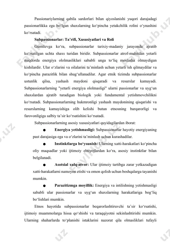 jlardan ko‘ra, asosiy instinktlar bilan belgilanadi. · asotsial xulq-atvor: ular ijtimoiy tartibga zarar yetkazadigan xatti-harakatlarni namoyon etishi va omon qolish uchun boshqalarga tayanishi mumkin. · parazitizmga moyillik: energiya va intilishning yetishmasligi sababli ular passionarlar va uyg‘un shaxslarning harakatlariga bog‘liq bo‘lishlari mumkin. etnos hayotida subpassionarlar beqarorlashtiruvchi ta’sir ko‘rsatishi, ijtimoiy muammolarga hissa qo‘shishi va taraqqiyotni sekinlashtirishi mumkin. ularning shaharlarda to‘planishi istaklarini nazorat qila olmasliklari tufayli alkogolizm, jinoyatchilik, giyohvandlik va tartibsizliklarning ko‘payishiga olib kelishi mumkin. uyg‘un shaxslar ko‘pincha ularning yirtqichona harakatlarining qurboni bo‘ladilar. passionarlar va subpassionarlar o‘rtasidagi asosiy farqlar passionarlar va subpassionarlar o‘rtasidagi asosiy farqlar quyidagilardan iborat: · passionarlik darajasi: passionarlarda hayotiy energiyaning yuqori darajasi va kuchli ichki intilish mavjud. subpassionarlarda esa passionarlik darajasi past va hayotiy energiya yetishmaydi. · motivatsiya va maqsadlar: passionarlar yangi narsalar yaratishga, ideallarga erishishga va o‘z etnosining taraqqiyotiga intilishadi, ko‘pincha shaxsiy manfaatlarini qurbon qiladilar. subpassionarlar esa asosan o‘zlarining asosiy instinktlari va zudlik bilan qondirilishi kerak bo‘lgan ehtiyojlari bilan …
