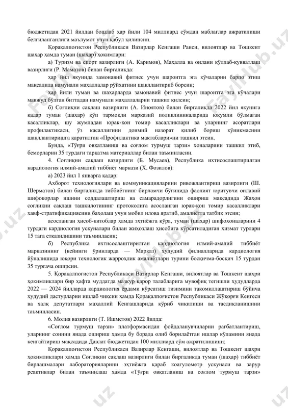 олининг саломатлик профилини (овқатланиш характери, тамакига қарамлик, тана вазни индекси, артериал босим, қондаги қанд ва холестерин даражаси ва бошқалар) баҳолаш; 40 ёшдан ошган аҳолини оилавий поликлиника ва тиббиёт бригадалари орқали йилига камида бир марта манзилли скрининг текширувларидан ўтказиш; юрак-қон томир касалликлари аниқланган беморларнинг ягона электрон реестрини юритиш ҳамда ушбу турдаги касалликлари мавжуд «ижтимоий ҳимоя ягона реестри»да бўлган 200 мингдан зиёд аҳолига эналаприл (enalapril) дори воситасини бепул тарқатиш; эҳтиёжга кўра туман (шаҳар) шифохоналари лабораторияларини коагулометр ускунаси ҳамда зарур реактивлар билан тўлиқ таъминлаш йўлга қўйилсин. 3. ўзбекистон республикаси президентининг 2020 йил 30 октябрдаги «соғлом турмуш тарзини кенг татбиқ этиш ва оммавий спортни янада ривожлантириш чора-тадбирлари тўғрисида»ги пф-6099-сон фармонига мувофиқ, юриш, югуриш, мини-футбол, велоспорт, бадминтон, стритбол, «workоut» (маҳалла ва кўча фитнеси) спорт турларини оммавийлаштириш ва ривожлантириш дастурларини амалга ошириш учун давлат бюджетидан 2021 йилдан бошлаб ҳар йили 104 миллиард сўмдан маблағлар ажратилиши белгиланганлиги маълумот учун қабул қилинсин. қорақалпоғистон республикаси вазирлар кенгаши раиси, вилоятлар …