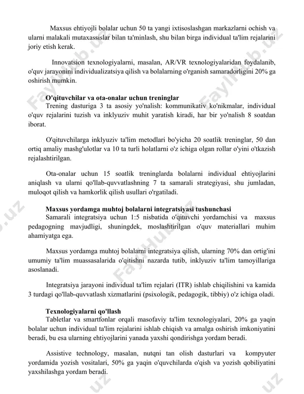 bilan ta'minlash, shu bilan birga individual ta'lim rejalarini joriy etish kerak. innovatsion texnologiyalarni, masalan, ar/vr texnologiyalaridan foydalanib, o'quv jarayonini individualizatsiya qilish va bolalarning o'rganish samaradorligini 20% ga oshirish mumkin. o'qituvchilar va ota-onalar uchun treninglar trening dasturiga 3 ta asosiy yo'nalish: kommunikativ ko'nikmalar, individual o'quv rejalarini tuzish va inklyuziv muhit yaratish kiradi, har bir yo'nalish 8 soatdan iborat. o'qituvchilarga inklyuziv ta'lim metodlari bo'yicha 20 soatlik treninglar, 50 dan ortiq amaliy mashg'ulotlar va 10 ta turli holatlarni o'z ichiga olgan rollar o'yini o'tkazish rejalashtirilgan. ota-onalar uchun 15 soatlik treninglarda bolalarni individual ehtiyojlarini aniqlash va ularni qo'llab-quvvatlashning 7 ta samarali strategiyasi, shu jumladan, muloqot qilish va hamkorlik qilish usullari o'rgatiladi. maxsus yordamga muhtoj bolalarni integratsiyasi tushunchasi samarali integratsiya uchun 1:5 nisbatida o'qituvchi yordamchisi va maxsus pedagogning mavjudligi, shuningdek, moslashtirilgan o'quv materiallari muhim ahamiyatga ega. maxsus yordamga muhtoj bolalarni integratsiya qilish, ularning 70% dan ortig'ini umumiy ta'lim muassasalarida o'qitishni nazarda tutib, inklyuziv ta'lim tamoyillariga …