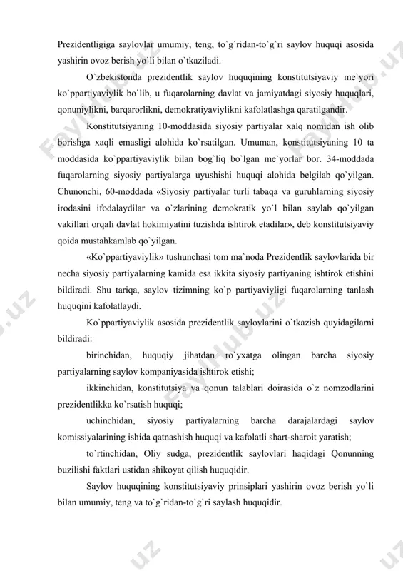 a darajalardagi saylov komissiyalarining ishida qatnashish huquqi va kafolatli shart-sharoit yaratish; to`rtinchidan, oliy sudga, prezidentlik saylovlari haqidagi qonunning buzilishi faktlari ustidan shikoyat qilish huquqidir. saylov huquqining konstitutsiyaviy prinsiplari yashirin ovoz berish yo`li bilan umumiy, teng va to`g`ridan-to`g`ri saylash huquqidir. prezident saylovlari haqidagi qonun fuqarolarning saylov huquqining umumiyligi ya`ni saylovchilar ro`yxatini tuzish tartibi, ovoz berish huquqini rasmiylashtirish va ovoz berish faktini tasdiqlash kabi tadbirlarning huquqiy jihatdan kafolatlanishini nazarda tutadi. teng saylov huquqi shundan iboratki, har bir saylovchi bir ovozga ega bo`ladi va barcha fuqarolar saylovlarda teng sharoitlarda ishtirok etadilar. to`g`ridan-to`g`ri saylov huquqi shundan iboratki, saylovchilar prezidentni saylashda bevosita ishtirok etadilar. yashirin ovoz berish esa saylovchining o`z irodasini bildirish ustidan nazorat qilishga yo`l qo`ymaslikni nazarda tutadi. bu konstitutsiyaviy prinsip fuqarolarning o`z irodasini erkin bildirishini ta`minlashning huquqiy kafolatlanishi bo`lib, demokratik jamiyatning asosiy belgilaridan biridir. fuqarolarning prezidentni saylash huquqlarini to`g`ridan-to`g`ri yoki bevosita cheklashga yo`l qo`yilmaydi. albatta, o`zbekiston respublikasi konstitutsiyasida belgilangan ba`zi bir alohida hollar …